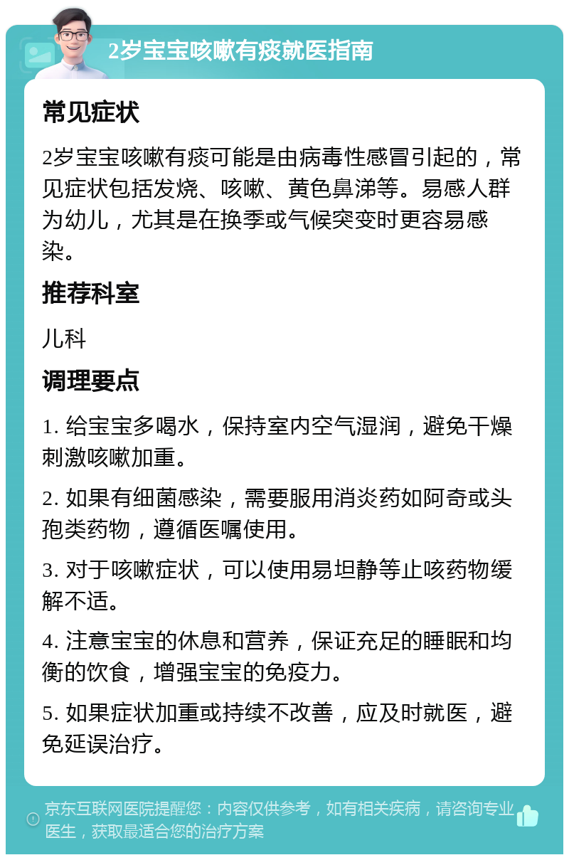 2岁宝宝咳嗽有痰就医指南 常见症状 2岁宝宝咳嗽有痰可能是由病毒性感冒引起的，常见症状包括发烧、咳嗽、黄色鼻涕等。易感人群为幼儿，尤其是在换季或气候突变时更容易感染。 推荐科室 儿科 调理要点 1. 给宝宝多喝水，保持室内空气湿润，避免干燥刺激咳嗽加重。 2. 如果有细菌感染，需要服用消炎药如阿奇或头孢类药物，遵循医嘱使用。 3. 对于咳嗽症状，可以使用易坦静等止咳药物缓解不适。 4. 注意宝宝的休息和营养，保证充足的睡眠和均衡的饮食，增强宝宝的免疫力。 5. 如果症状加重或持续不改善，应及时就医，避免延误治疗。