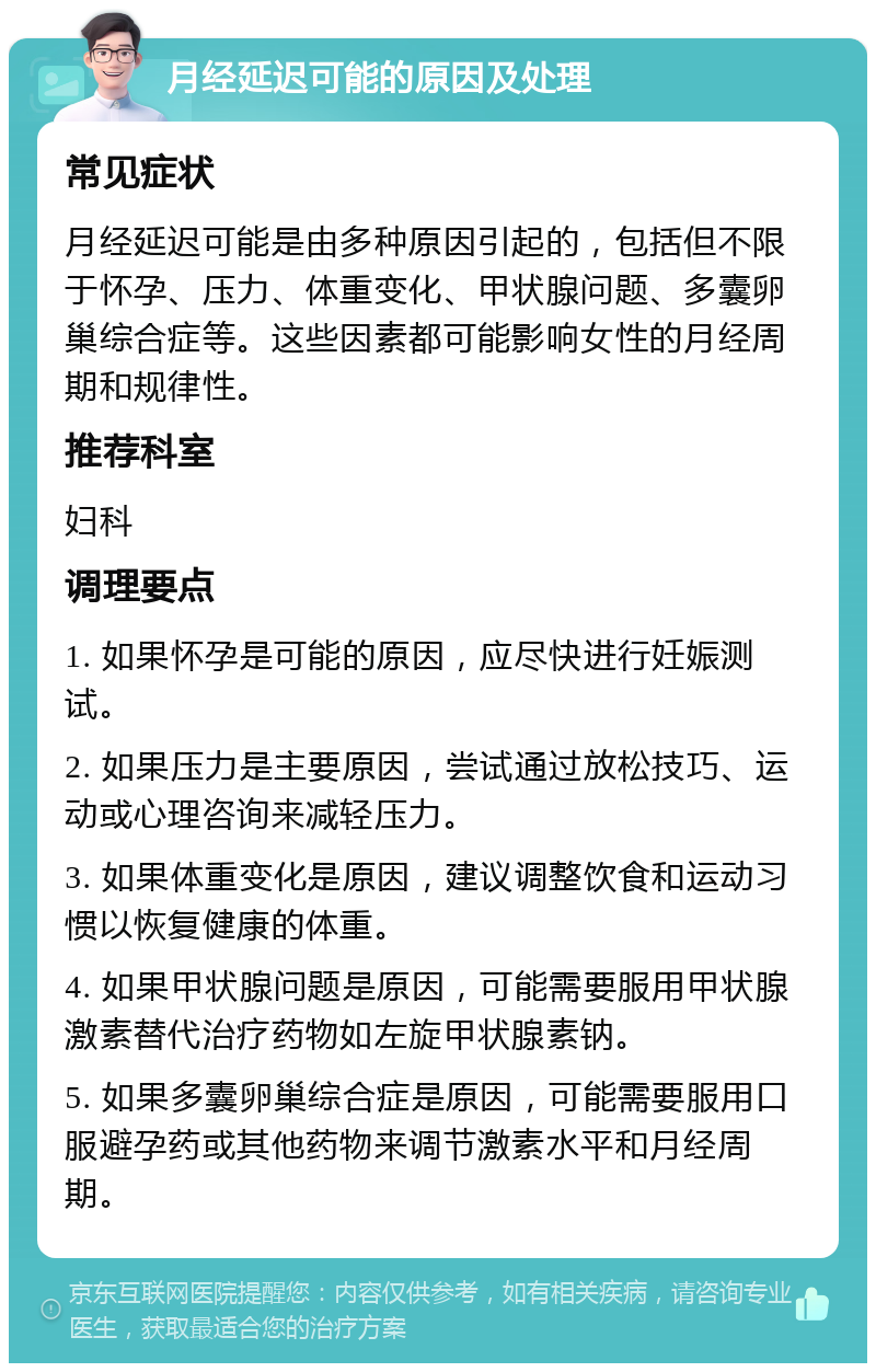 月经延迟可能的原因及处理 常见症状 月经延迟可能是由多种原因引起的，包括但不限于怀孕、压力、体重变化、甲状腺问题、多囊卵巢综合症等。这些因素都可能影响女性的月经周期和规律性。 推荐科室 妇科 调理要点 1. 如果怀孕是可能的原因，应尽快进行妊娠测试。 2. 如果压力是主要原因，尝试通过放松技巧、运动或心理咨询来减轻压力。 3. 如果体重变化是原因，建议调整饮食和运动习惯以恢复健康的体重。 4. 如果甲状腺问题是原因，可能需要服用甲状腺激素替代治疗药物如左旋甲状腺素钠。 5. 如果多囊卵巢综合症是原因，可能需要服用口服避孕药或其他药物来调节激素水平和月经周期。