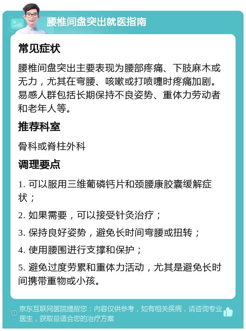 腰椎间盘突出就医指南 常见症状 腰椎间盘突出主要表现为腰部疼痛、下肢麻木或无力，尤其在弯腰、咳嗽或打喷嚏时疼痛加剧。易感人群包括长期保持不良姿势、重体力劳动者和老年人等。 推荐科室 骨科或脊柱外科 调理要点 1. 可以服用三维葡磷钙片和颈腰康胶囊缓解症状； 2. 如果需要，可以接受针灸治疗； 3. 保持良好姿势，避免长时间弯腰或扭转； 4. 使用腰围进行支撑和保护； 5. 避免过度劳累和重体力活动，尤其是避免长时间携带重物或小孩。