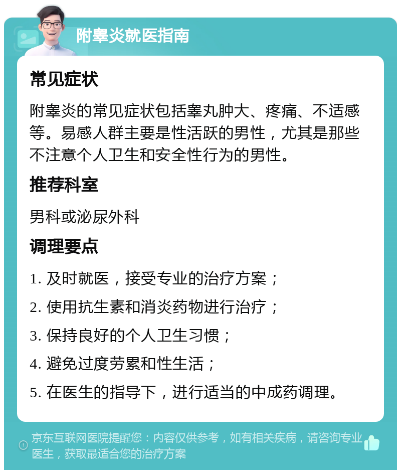 附睾炎就医指南 常见症状 附睾炎的常见症状包括睾丸肿大、疼痛、不适感等。易感人群主要是性活跃的男性，尤其是那些不注意个人卫生和安全性行为的男性。 推荐科室 男科或泌尿外科 调理要点 1. 及时就医，接受专业的治疗方案； 2. 使用抗生素和消炎药物进行治疗； 3. 保持良好的个人卫生习惯； 4. 避免过度劳累和性生活； 5. 在医生的指导下，进行适当的中成药调理。