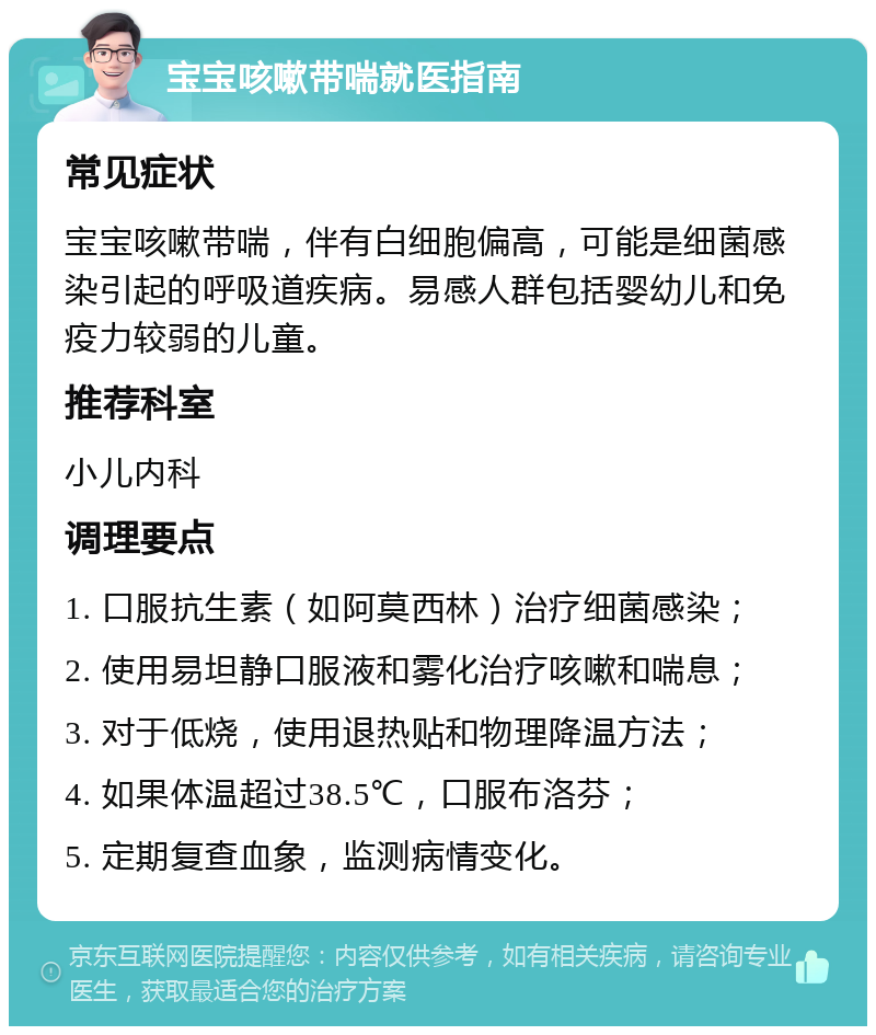 宝宝咳嗽带喘就医指南 常见症状 宝宝咳嗽带喘，伴有白细胞偏高，可能是细菌感染引起的呼吸道疾病。易感人群包括婴幼儿和免疫力较弱的儿童。 推荐科室 小儿内科 调理要点 1. 口服抗生素（如阿莫西林）治疗细菌感染； 2. 使用易坦静口服液和雾化治疗咳嗽和喘息； 3. 对于低烧，使用退热贴和物理降温方法； 4. 如果体温超过38.5℃，口服布洛芬； 5. 定期复查血象，监测病情变化。