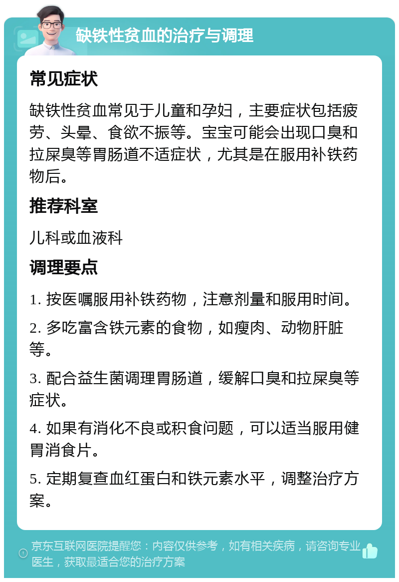 缺铁性贫血的治疗与调理 常见症状 缺铁性贫血常见于儿童和孕妇，主要症状包括疲劳、头晕、食欲不振等。宝宝可能会出现口臭和拉屎臭等胃肠道不适症状，尤其是在服用补铁药物后。 推荐科室 儿科或血液科 调理要点 1. 按医嘱服用补铁药物，注意剂量和服用时间。 2. 多吃富含铁元素的食物，如瘦肉、动物肝脏等。 3. 配合益生菌调理胃肠道，缓解口臭和拉屎臭等症状。 4. 如果有消化不良或积食问题，可以适当服用健胃消食片。 5. 定期复查血红蛋白和铁元素水平，调整治疗方案。