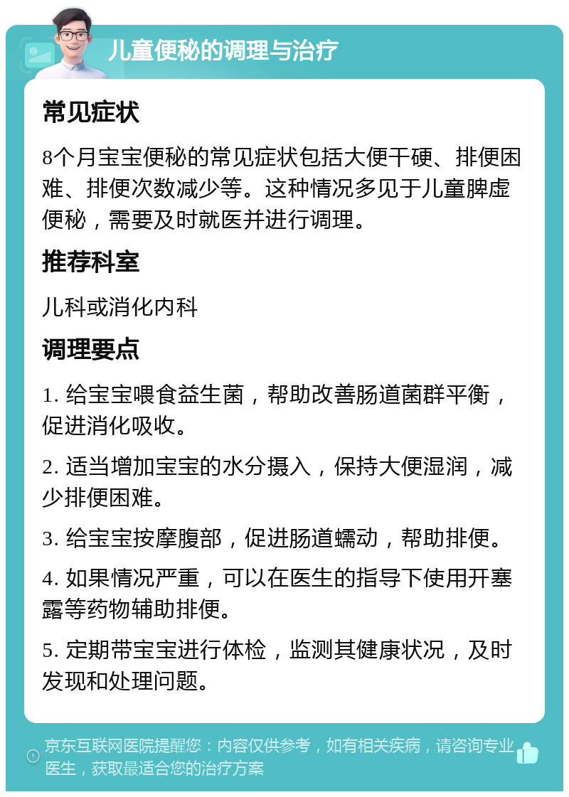 儿童便秘的调理与治疗 常见症状 8个月宝宝便秘的常见症状包括大便干硬、排便困难、排便次数减少等。这种情况多见于儿童脾虚便秘，需要及时就医并进行调理。 推荐科室 儿科或消化内科 调理要点 1. 给宝宝喂食益生菌，帮助改善肠道菌群平衡，促进消化吸收。 2. 适当增加宝宝的水分摄入，保持大便湿润，减少排便困难。 3. 给宝宝按摩腹部，促进肠道蠕动，帮助排便。 4. 如果情况严重，可以在医生的指导下使用开塞露等药物辅助排便。 5. 定期带宝宝进行体检，监测其健康状况，及时发现和处理问题。