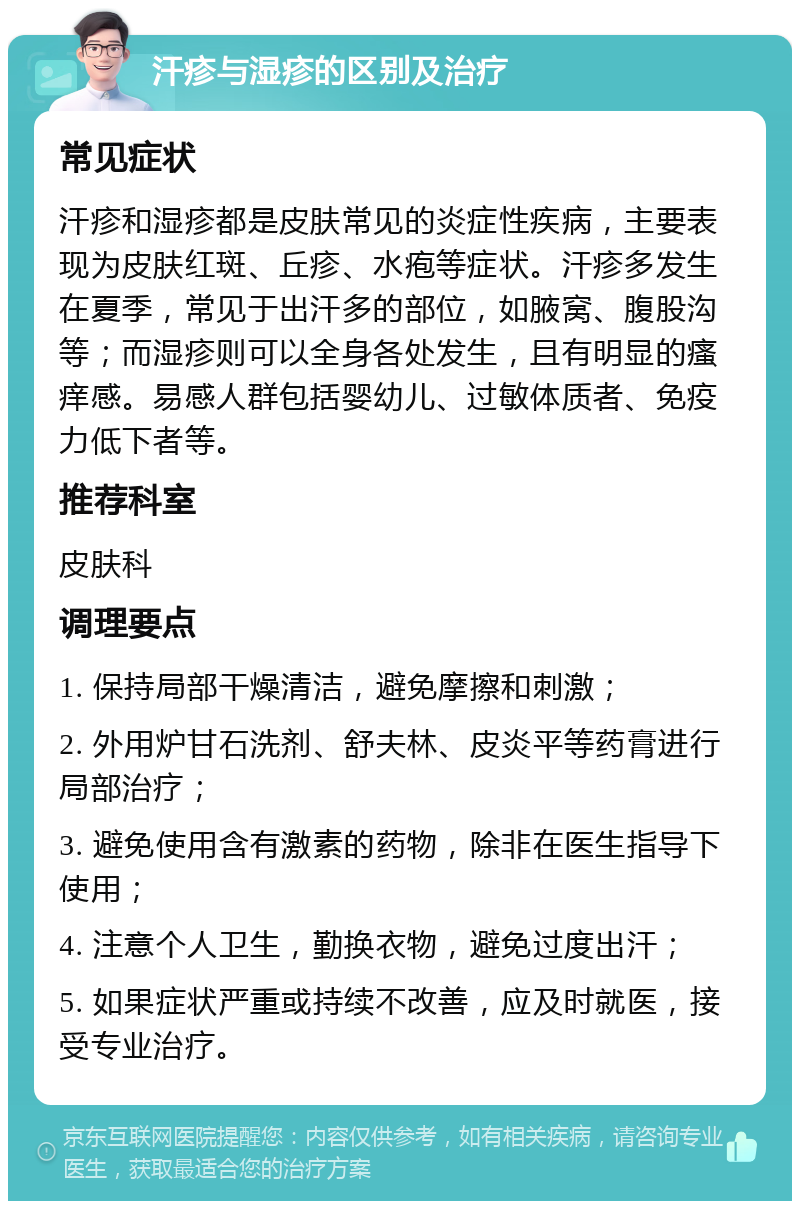 汗疹与湿疹的区别及治疗 常见症状 汗疹和湿疹都是皮肤常见的炎症性疾病，主要表现为皮肤红斑、丘疹、水疱等症状。汗疹多发生在夏季，常见于出汗多的部位，如腋窝、腹股沟等；而湿疹则可以全身各处发生，且有明显的瘙痒感。易感人群包括婴幼儿、过敏体质者、免疫力低下者等。 推荐科室 皮肤科 调理要点 1. 保持局部干燥清洁，避免摩擦和刺激； 2. 外用炉甘石洗剂、舒夫林、皮炎平等药膏进行局部治疗； 3. 避免使用含有激素的药物，除非在医生指导下使用； 4. 注意个人卫生，勤换衣物，避免过度出汗； 5. 如果症状严重或持续不改善，应及时就医，接受专业治疗。