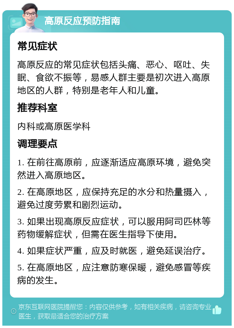 高原反应预防指南 常见症状 高原反应的常见症状包括头痛、恶心、呕吐、失眠、食欲不振等，易感人群主要是初次进入高原地区的人群，特别是老年人和儿童。 推荐科室 内科或高原医学科 调理要点 1. 在前往高原前，应逐渐适应高原环境，避免突然进入高原地区。 2. 在高原地区，应保持充足的水分和热量摄入，避免过度劳累和剧烈运动。 3. 如果出现高原反应症状，可以服用阿司匹林等药物缓解症状，但需在医生指导下使用。 4. 如果症状严重，应及时就医，避免延误治疗。 5. 在高原地区，应注意防寒保暖，避免感冒等疾病的发生。