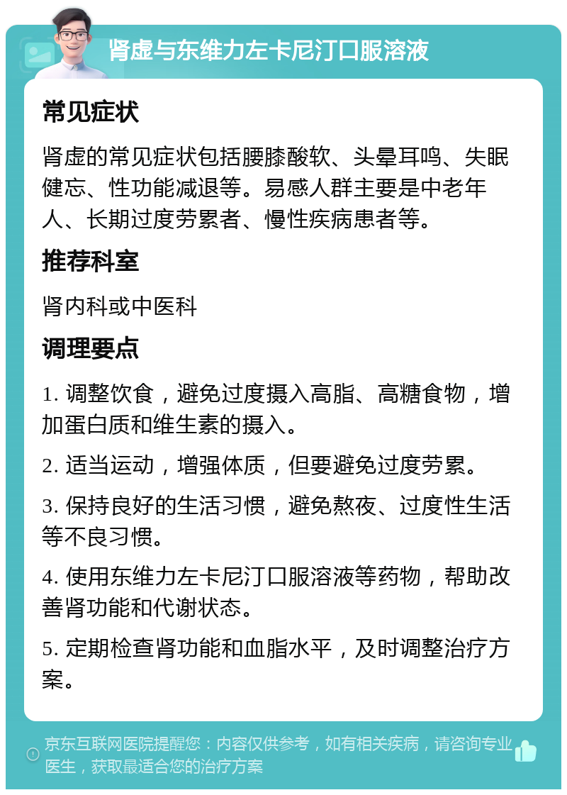 肾虚与东维力左卡尼汀口服溶液 常见症状 肾虚的常见症状包括腰膝酸软、头晕耳鸣、失眠健忘、性功能减退等。易感人群主要是中老年人、长期过度劳累者、慢性疾病患者等。 推荐科室 肾内科或中医科 调理要点 1. 调整饮食，避免过度摄入高脂、高糖食物，增加蛋白质和维生素的摄入。 2. 适当运动，增强体质，但要避免过度劳累。 3. 保持良好的生活习惯，避免熬夜、过度性生活等不良习惯。 4. 使用东维力左卡尼汀口服溶液等药物，帮助改善肾功能和代谢状态。 5. 定期检查肾功能和血脂水平，及时调整治疗方案。