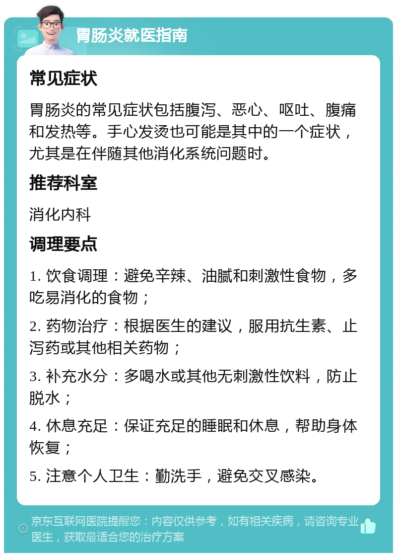 胃肠炎就医指南 常见症状 胃肠炎的常见症状包括腹泻、恶心、呕吐、腹痛和发热等。手心发烫也可能是其中的一个症状，尤其是在伴随其他消化系统问题时。 推荐科室 消化内科 调理要点 1. 饮食调理：避免辛辣、油腻和刺激性食物，多吃易消化的食物； 2. 药物治疗：根据医生的建议，服用抗生素、止泻药或其他相关药物； 3. 补充水分：多喝水或其他无刺激性饮料，防止脱水； 4. 休息充足：保证充足的睡眠和休息，帮助身体恢复； 5. 注意个人卫生：勤洗手，避免交叉感染。