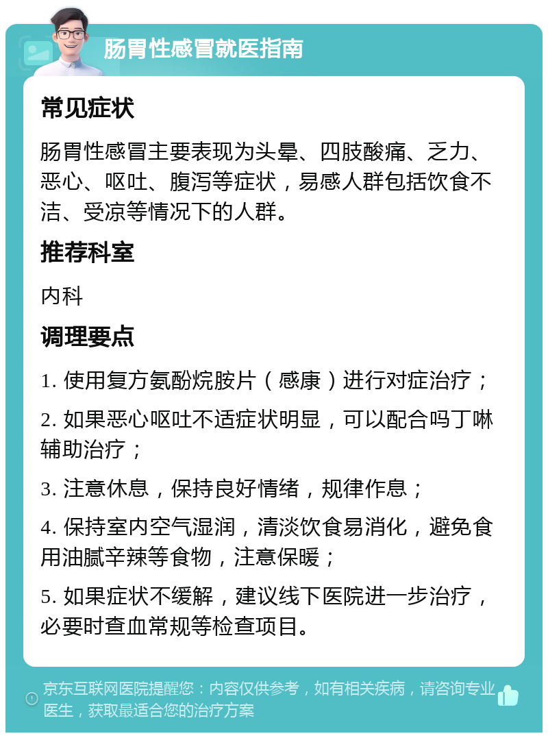 肠胃性感冒就医指南 常见症状 肠胃性感冒主要表现为头晕、四肢酸痛、乏力、恶心、呕吐、腹泻等症状，易感人群包括饮食不洁、受凉等情况下的人群。 推荐科室 内科 调理要点 1. 使用复方氨酚烷胺片（感康）进行对症治疗； 2. 如果恶心呕吐不适症状明显，可以配合吗丁啉辅助治疗； 3. 注意休息，保持良好情绪，规律作息； 4. 保持室内空气湿润，清淡饮食易消化，避免食用油腻辛辣等食物，注意保暖； 5. 如果症状不缓解，建议线下医院进一步治疗，必要时查血常规等检查项目。