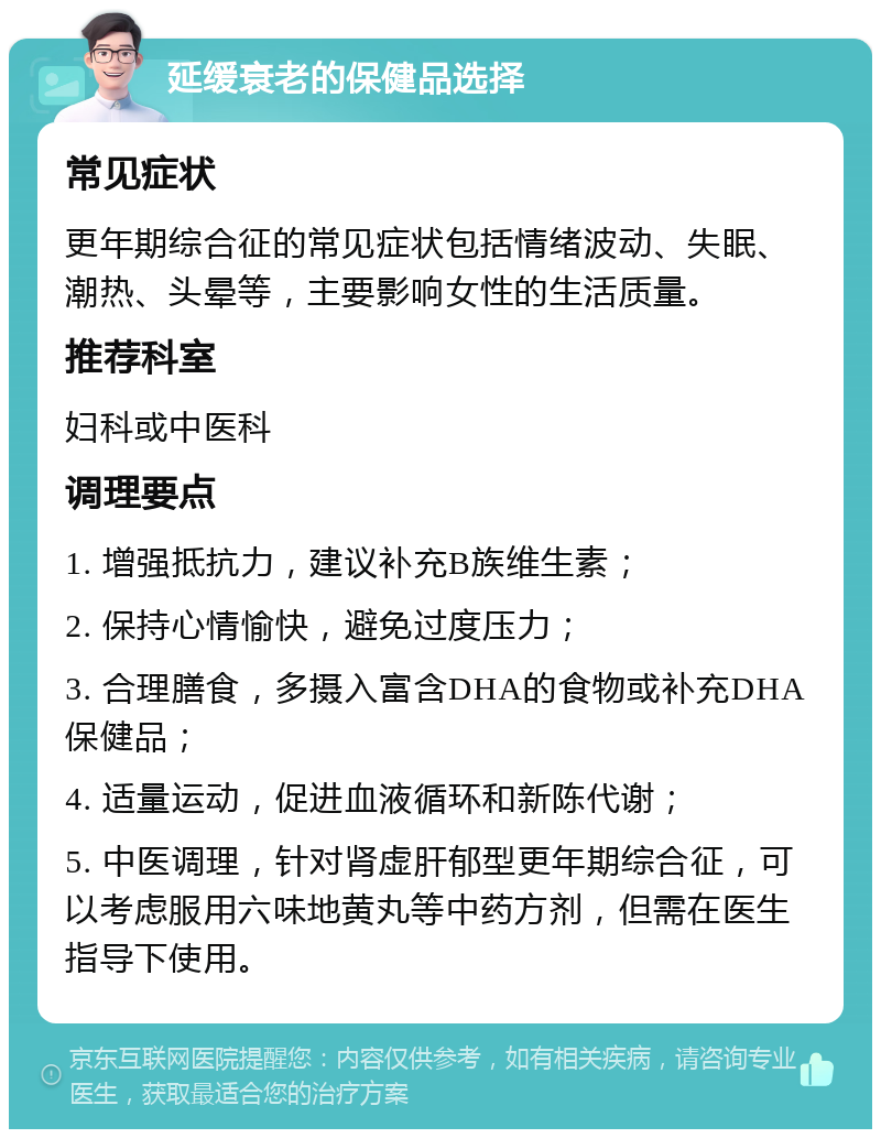 延缓衰老的保健品选择 常见症状 更年期综合征的常见症状包括情绪波动、失眠、潮热、头晕等，主要影响女性的生活质量。 推荐科室 妇科或中医科 调理要点 1. 增强抵抗力，建议补充B族维生素； 2. 保持心情愉快，避免过度压力； 3. 合理膳食，多摄入富含DHA的食物或补充DHA保健品； 4. 适量运动，促进血液循环和新陈代谢； 5. 中医调理，针对肾虚肝郁型更年期综合征，可以考虑服用六味地黄丸等中药方剂，但需在医生指导下使用。