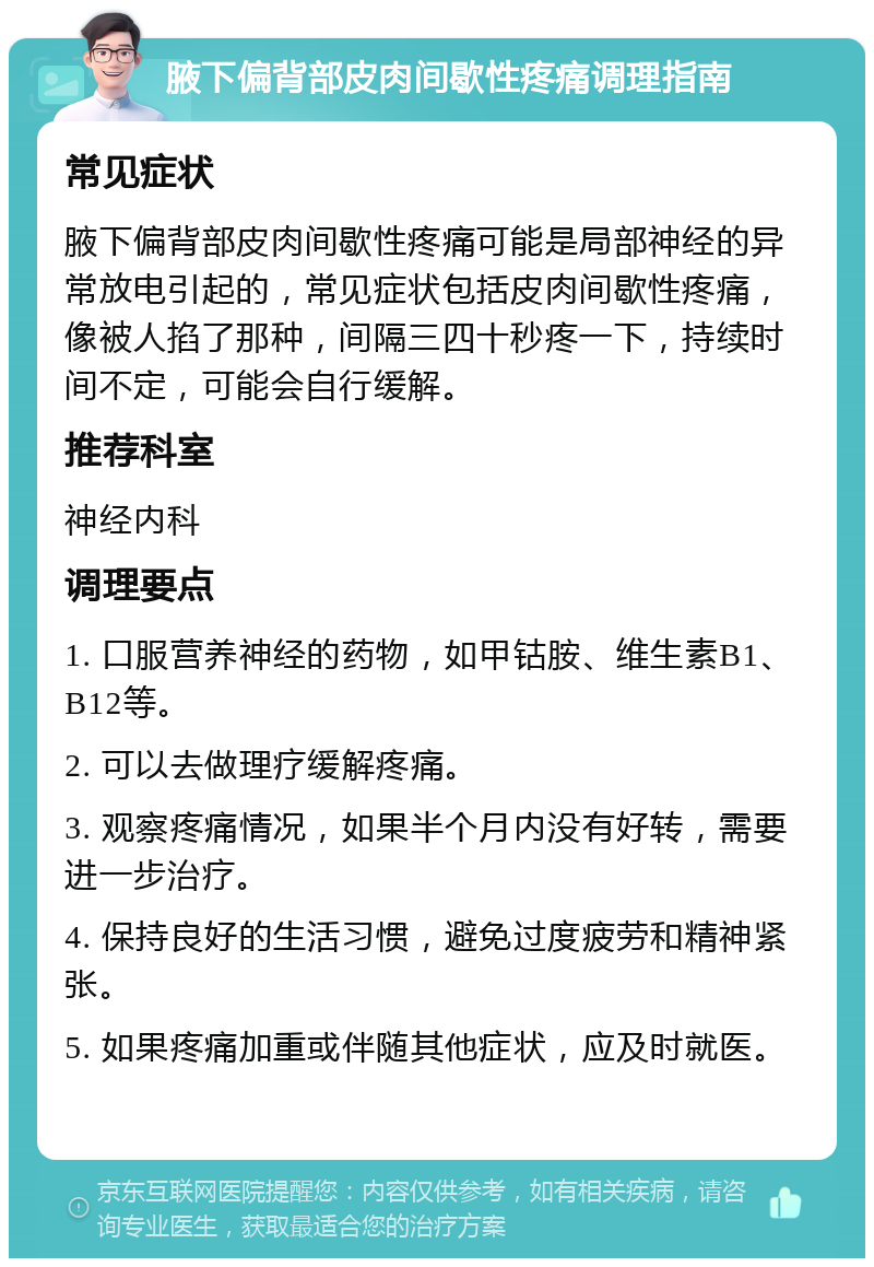 腋下偏背部皮肉间歇性疼痛调理指南 常见症状 腋下偏背部皮肉间歇性疼痛可能是局部神经的异常放电引起的，常见症状包括皮肉间歇性疼痛，像被人掐了那种，间隔三四十秒疼一下，持续时间不定，可能会自行缓解。 推荐科室 神经内科 调理要点 1. 口服营养神经的药物，如甲钴胺、维生素B1、B12等。 2. 可以去做理疗缓解疼痛。 3. 观察疼痛情况，如果半个月内没有好转，需要进一步治疗。 4. 保持良好的生活习惯，避免过度疲劳和精神紧张。 5. 如果疼痛加重或伴随其他症状，应及时就医。