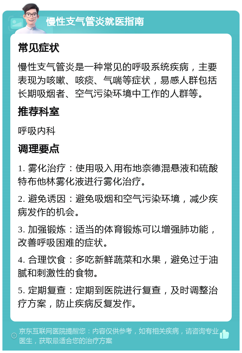 慢性支气管炎就医指南 常见症状 慢性支气管炎是一种常见的呼吸系统疾病，主要表现为咳嗽、咳痰、气喘等症状，易感人群包括长期吸烟者、空气污染环境中工作的人群等。 推荐科室 呼吸内科 调理要点 1. 雾化治疗：使用吸入用布地奈德混悬液和硫酸特布他林雾化液进行雾化治疗。 2. 避免诱因：避免吸烟和空气污染环境，减少疾病发作的机会。 3. 加强锻炼：适当的体育锻炼可以增强肺功能，改善呼吸困难的症状。 4. 合理饮食：多吃新鲜蔬菜和水果，避免过于油腻和刺激性的食物。 5. 定期复查：定期到医院进行复查，及时调整治疗方案，防止疾病反复发作。