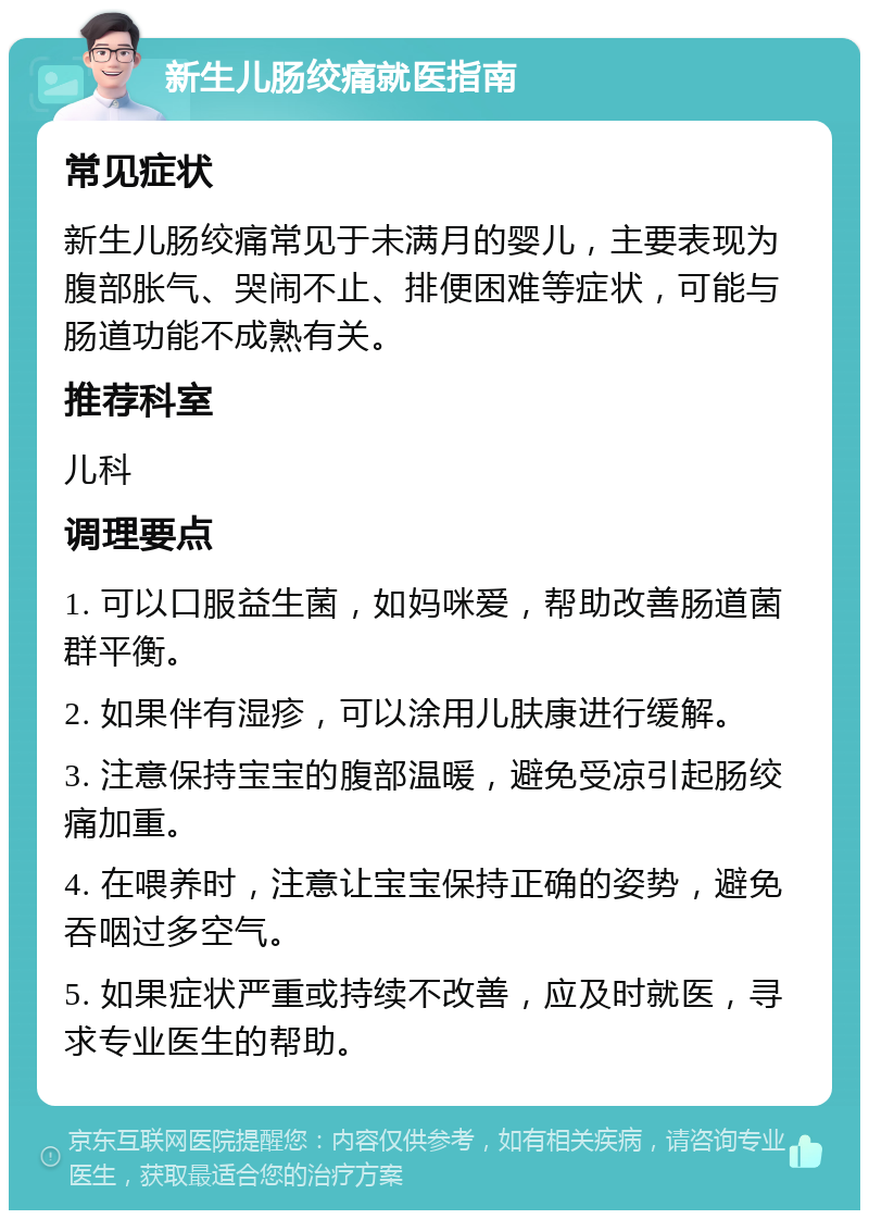 新生儿肠绞痛就医指南 常见症状 新生儿肠绞痛常见于未满月的婴儿，主要表现为腹部胀气、哭闹不止、排便困难等症状，可能与肠道功能不成熟有关。 推荐科室 儿科 调理要点 1. 可以口服益生菌，如妈咪爱，帮助改善肠道菌群平衡。 2. 如果伴有湿疹，可以涂用儿肤康进行缓解。 3. 注意保持宝宝的腹部温暖，避免受凉引起肠绞痛加重。 4. 在喂养时，注意让宝宝保持正确的姿势，避免吞咽过多空气。 5. 如果症状严重或持续不改善，应及时就医，寻求专业医生的帮助。