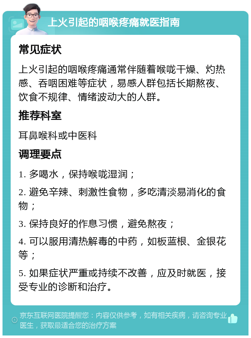 上火引起的咽喉疼痛就医指南 常见症状 上火引起的咽喉疼痛通常伴随着喉咙干燥、灼热感、吞咽困难等症状，易感人群包括长期熬夜、饮食不规律、情绪波动大的人群。 推荐科室 耳鼻喉科或中医科 调理要点 1. 多喝水，保持喉咙湿润； 2. 避免辛辣、刺激性食物，多吃清淡易消化的食物； 3. 保持良好的作息习惯，避免熬夜； 4. 可以服用清热解毒的中药，如板蓝根、金银花等； 5. 如果症状严重或持续不改善，应及时就医，接受专业的诊断和治疗。