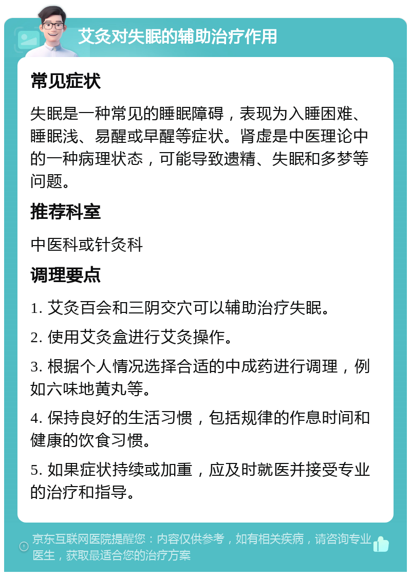 艾灸对失眠的辅助治疗作用 常见症状 失眠是一种常见的睡眠障碍，表现为入睡困难、睡眠浅、易醒或早醒等症状。肾虚是中医理论中的一种病理状态，可能导致遗精、失眠和多梦等问题。 推荐科室 中医科或针灸科 调理要点 1. 艾灸百会和三阴交穴可以辅助治疗失眠。 2. 使用艾灸盒进行艾灸操作。 3. 根据个人情况选择合适的中成药进行调理，例如六味地黄丸等。 4. 保持良好的生活习惯，包括规律的作息时间和健康的饮食习惯。 5. 如果症状持续或加重，应及时就医并接受专业的治疗和指导。