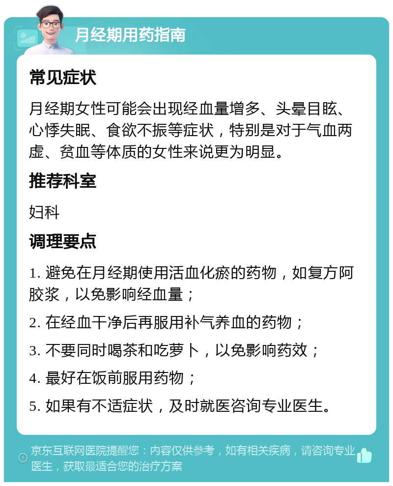 月经期用药指南 常见症状 月经期女性可能会出现经血量增多、头晕目眩、心悸失眠、食欲不振等症状，特别是对于气血两虚、贫血等体质的女性来说更为明显。 推荐科室 妇科 调理要点 1. 避免在月经期使用活血化瘀的药物，如复方阿胶浆，以免影响经血量； 2. 在经血干净后再服用补气养血的药物； 3. 不要同时喝茶和吃萝卜，以免影响药效； 4. 最好在饭前服用药物； 5. 如果有不适症状，及时就医咨询专业医生。