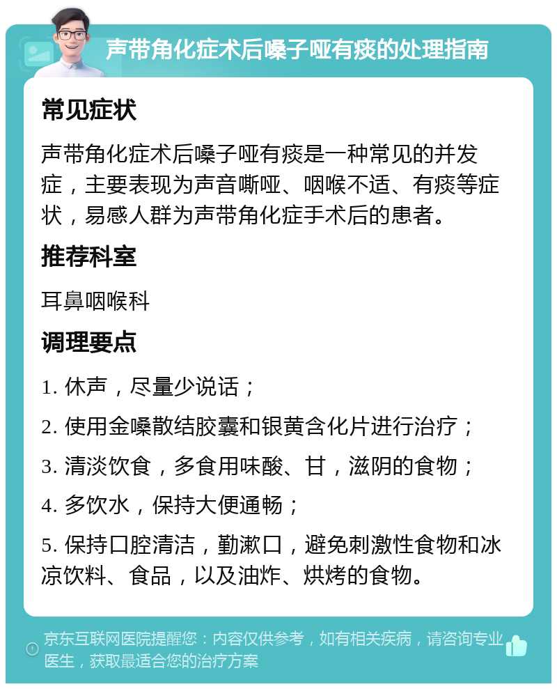 声带角化症术后嗓子哑有痰的处理指南 常见症状 声带角化症术后嗓子哑有痰是一种常见的并发症，主要表现为声音嘶哑、咽喉不适、有痰等症状，易感人群为声带角化症手术后的患者。 推荐科室 耳鼻咽喉科 调理要点 1. 休声，尽量少说话； 2. 使用金嗓散结胶囊和银黄含化片进行治疗； 3. 清淡饮食，多食用味酸、甘，滋阴的食物； 4. 多饮水，保持大便通畅； 5. 保持口腔清洁，勤漱口，避免刺激性食物和冰凉饮料、食品，以及油炸、烘烤的食物。