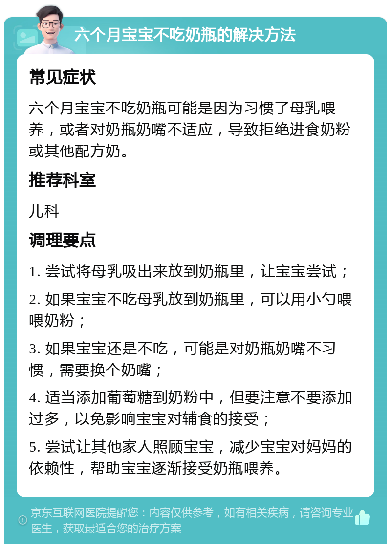 六个月宝宝不吃奶瓶的解决方法 常见症状 六个月宝宝不吃奶瓶可能是因为习惯了母乳喂养，或者对奶瓶奶嘴不适应，导致拒绝进食奶粉或其他配方奶。 推荐科室 儿科 调理要点 1. 尝试将母乳吸出来放到奶瓶里，让宝宝尝试； 2. 如果宝宝不吃母乳放到奶瓶里，可以用小勺喂喂奶粉； 3. 如果宝宝还是不吃，可能是对奶瓶奶嘴不习惯，需要换个奶嘴； 4. 适当添加葡萄糖到奶粉中，但要注意不要添加过多，以免影响宝宝对辅食的接受； 5. 尝试让其他家人照顾宝宝，减少宝宝对妈妈的依赖性，帮助宝宝逐渐接受奶瓶喂养。