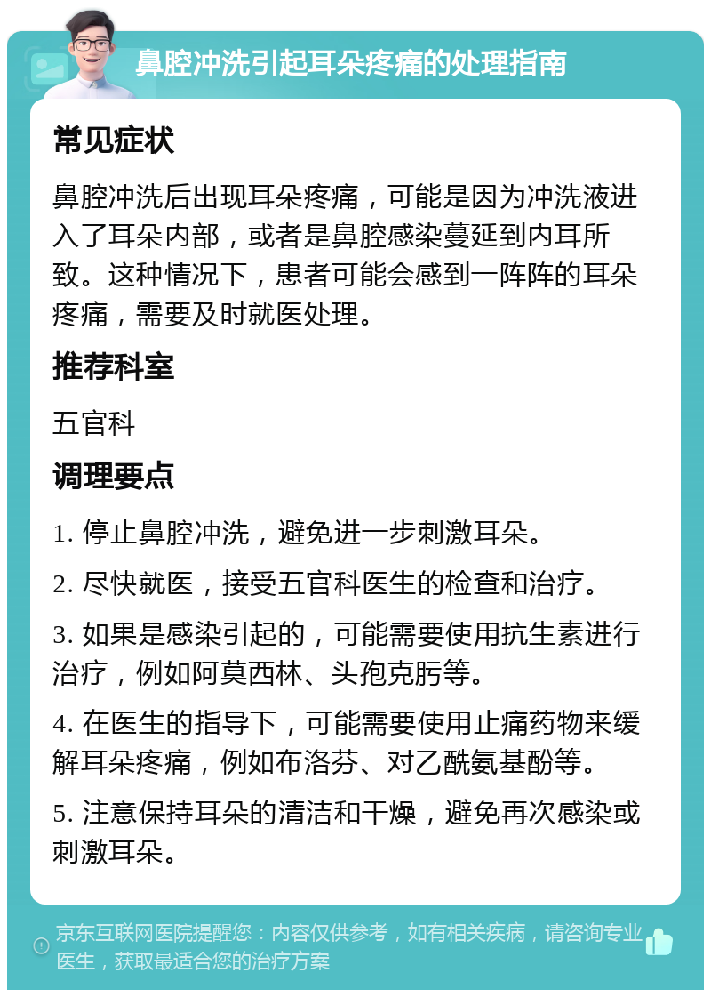 鼻腔冲洗引起耳朵疼痛的处理指南 常见症状 鼻腔冲洗后出现耳朵疼痛，可能是因为冲洗液进入了耳朵内部，或者是鼻腔感染蔓延到内耳所致。这种情况下，患者可能会感到一阵阵的耳朵疼痛，需要及时就医处理。 推荐科室 五官科 调理要点 1. 停止鼻腔冲洗，避免进一步刺激耳朵。 2. 尽快就医，接受五官科医生的检查和治疗。 3. 如果是感染引起的，可能需要使用抗生素进行治疗，例如阿莫西林、头孢克肟等。 4. 在医生的指导下，可能需要使用止痛药物来缓解耳朵疼痛，例如布洛芬、对乙酰氨基酚等。 5. 注意保持耳朵的清洁和干燥，避免再次感染或刺激耳朵。