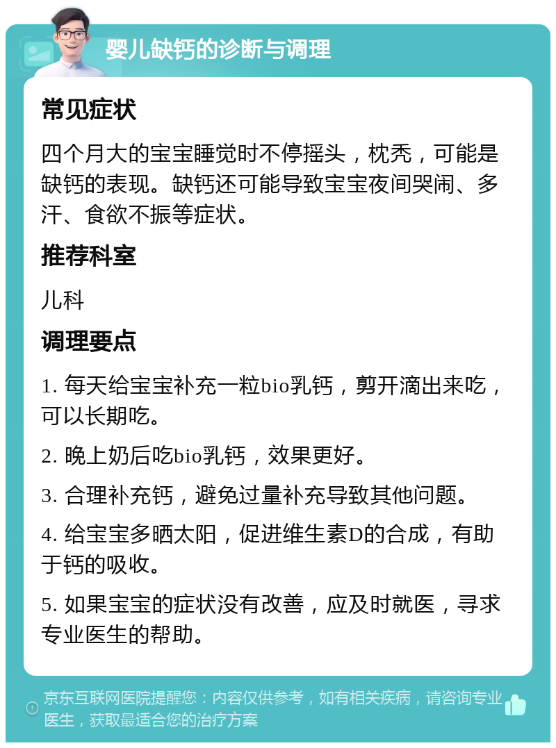 婴儿缺钙的诊断与调理 常见症状 四个月大的宝宝睡觉时不停摇头，枕秃，可能是缺钙的表现。缺钙还可能导致宝宝夜间哭闹、多汗、食欲不振等症状。 推荐科室 儿科 调理要点 1. 每天给宝宝补充一粒bio乳钙，剪开滴出来吃，可以长期吃。 2. 晚上奶后吃bio乳钙，效果更好。 3. 合理补充钙，避免过量补充导致其他问题。 4. 给宝宝多晒太阳，促进维生素D的合成，有助于钙的吸收。 5. 如果宝宝的症状没有改善，应及时就医，寻求专业医生的帮助。