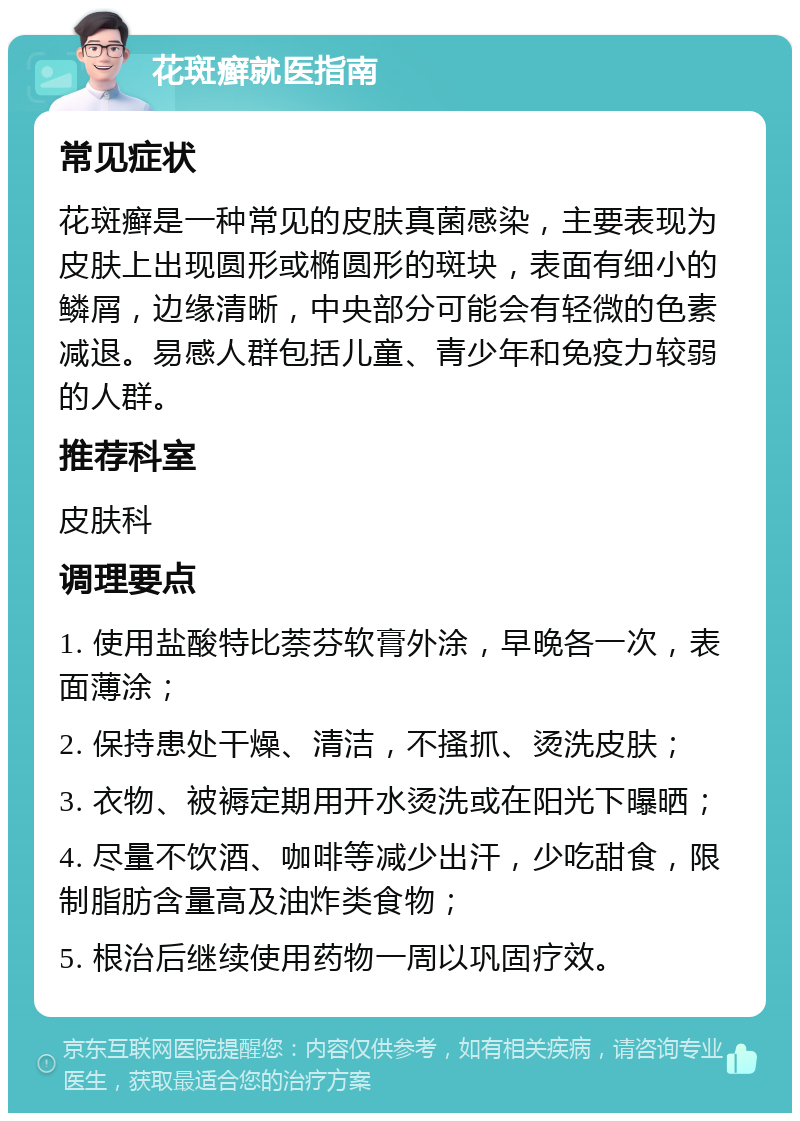 花斑癣就医指南 常见症状 花斑癣是一种常见的皮肤真菌感染，主要表现为皮肤上出现圆形或椭圆形的斑块，表面有细小的鳞屑，边缘清晰，中央部分可能会有轻微的色素减退。易感人群包括儿童、青少年和免疫力较弱的人群。 推荐科室 皮肤科 调理要点 1. 使用盐酸特比萘芬软膏外涂，早晚各一次，表面薄涂； 2. 保持患处干燥、清洁，不搔抓、烫洗皮肤； 3. 衣物、被褥定期用开水烫洗或在阳光下曝晒； 4. 尽量不饮酒、咖啡等减少出汗，少吃甜食，限制脂肪含量高及油炸类食物； 5. 根治后继续使用药物一周以巩固疗效。