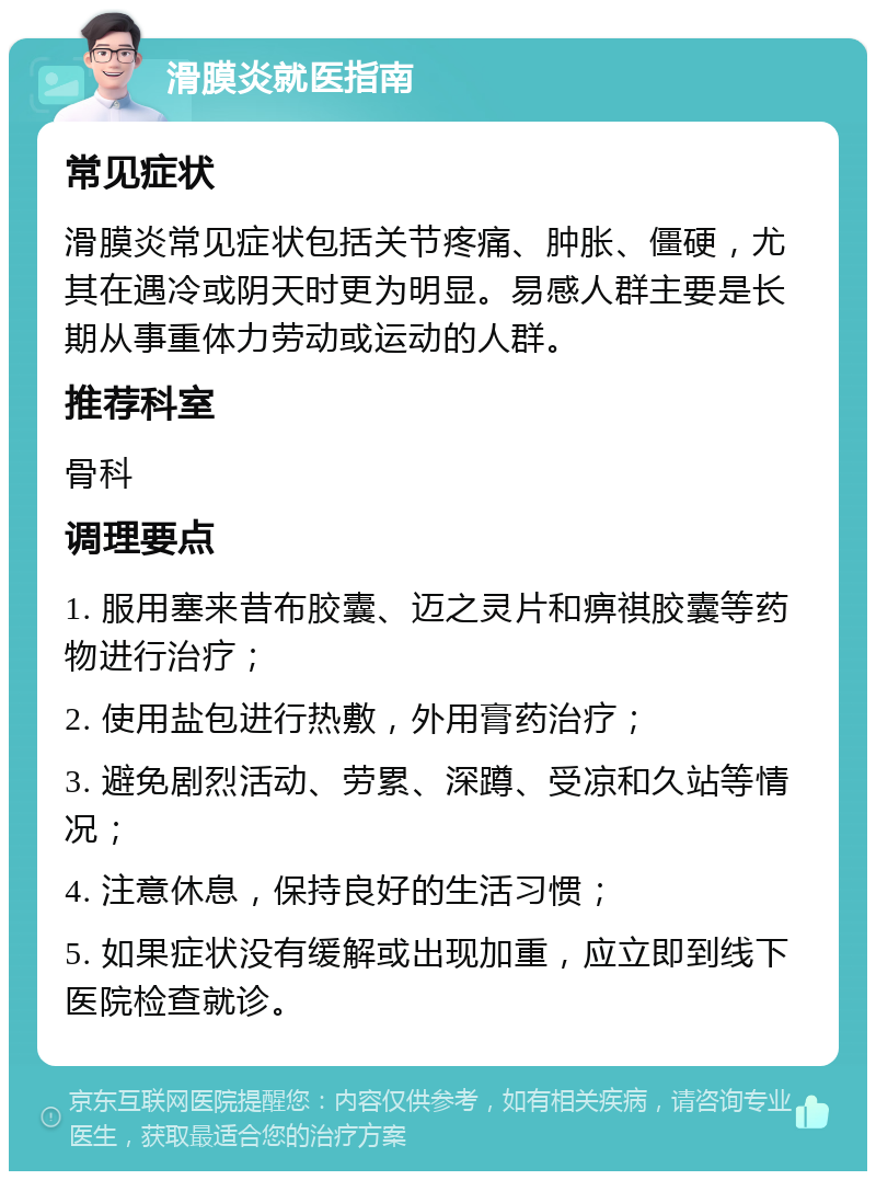 滑膜炎就医指南 常见症状 滑膜炎常见症状包括关节疼痛、肿胀、僵硬，尤其在遇冷或阴天时更为明显。易感人群主要是长期从事重体力劳动或运动的人群。 推荐科室 骨科 调理要点 1. 服用塞来昔布胶囊、迈之灵片和痹祺胶囊等药物进行治疗； 2. 使用盐包进行热敷，外用膏药治疗； 3. 避免剧烈活动、劳累、深蹲、受凉和久站等情况； 4. 注意休息，保持良好的生活习惯； 5. 如果症状没有缓解或出现加重，应立即到线下医院检查就诊。