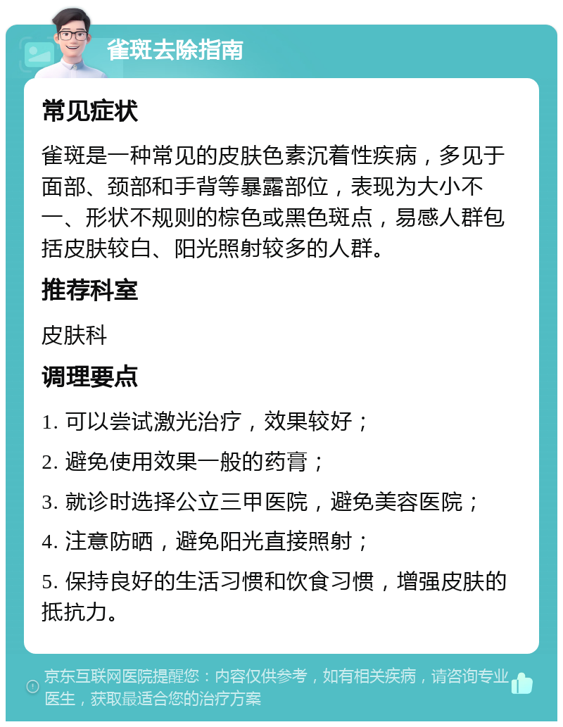 雀斑去除指南 常见症状 雀斑是一种常见的皮肤色素沉着性疾病，多见于面部、颈部和手背等暴露部位，表现为大小不一、形状不规则的棕色或黑色斑点，易感人群包括皮肤较白、阳光照射较多的人群。 推荐科室 皮肤科 调理要点 1. 可以尝试激光治疗，效果较好； 2. 避免使用效果一般的药膏； 3. 就诊时选择公立三甲医院，避免美容医院； 4. 注意防晒，避免阳光直接照射； 5. 保持良好的生活习惯和饮食习惯，增强皮肤的抵抗力。