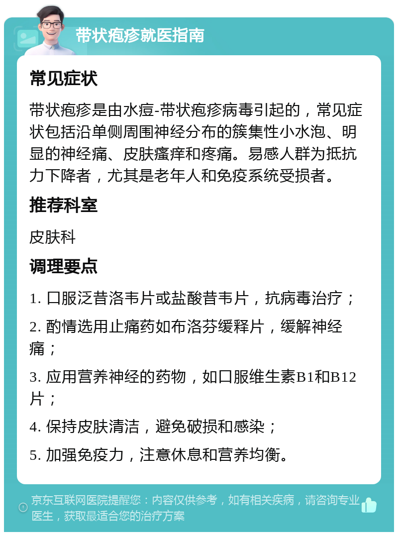 带状疱疹就医指南 常见症状 带状疱疹是由水痘-带状疱疹病毒引起的，常见症状包括沿单侧周围神经分布的簇集性小水泡、明显的神经痛、皮肤瘙痒和疼痛。易感人群为抵抗力下降者，尤其是老年人和免疫系统受损者。 推荐科室 皮肤科 调理要点 1. 口服泛昔洛韦片或盐酸昔韦片，抗病毒治疗； 2. 酌情选用止痛药如布洛芬缓释片，缓解神经痛； 3. 应用营养神经的药物，如口服维生素B1和B12片； 4. 保持皮肤清洁，避免破损和感染； 5. 加强免疫力，注意休息和营养均衡。