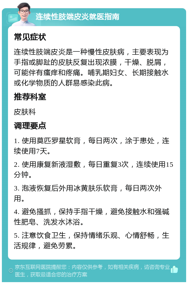 连续性肢端皮炎就医指南 常见症状 连续性肢端皮炎是一种慢性皮肤病，主要表现为手指或脚趾的皮肤反复出现浓膜，干燥、脱屑，可能伴有瘙痒和疼痛。哺乳期妇女、长期接触水或化学物质的人群易感染此病。 推荐科室 皮肤科 调理要点 1. 使用莫匹罗星软膏，每日两次，涂于患处，连续使用7天。 2. 使用康复新液湿敷，每日重复3次，连续使用15分钟。 3. 泡液恢复后外用冰黄肤乐软膏，每日两次外用。 4. 避免搔抓，保持手指干燥，避免接触水和强碱性肥皂、洗发水沐浴。 5. 注意饮食卫生，保持情绪乐观、心情舒畅，生活规律，避免劳累。