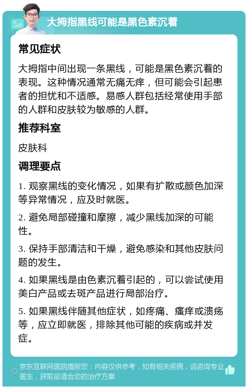 大拇指黑线可能是黑色素沉着 常见症状 大拇指中间出现一条黑线，可能是黑色素沉着的表现。这种情况通常无痛无痒，但可能会引起患者的担忧和不适感。易感人群包括经常使用手部的人群和皮肤较为敏感的人群。 推荐科室 皮肤科 调理要点 1. 观察黑线的变化情况，如果有扩散或颜色加深等异常情况，应及时就医。 2. 避免局部碰撞和摩擦，减少黑线加深的可能性。 3. 保持手部清洁和干燥，避免感染和其他皮肤问题的发生。 4. 如果黑线是由色素沉着引起的，可以尝试使用美白产品或去斑产品进行局部治疗。 5. 如果黑线伴随其他症状，如疼痛、瘙痒或溃疡等，应立即就医，排除其他可能的疾病或并发症。