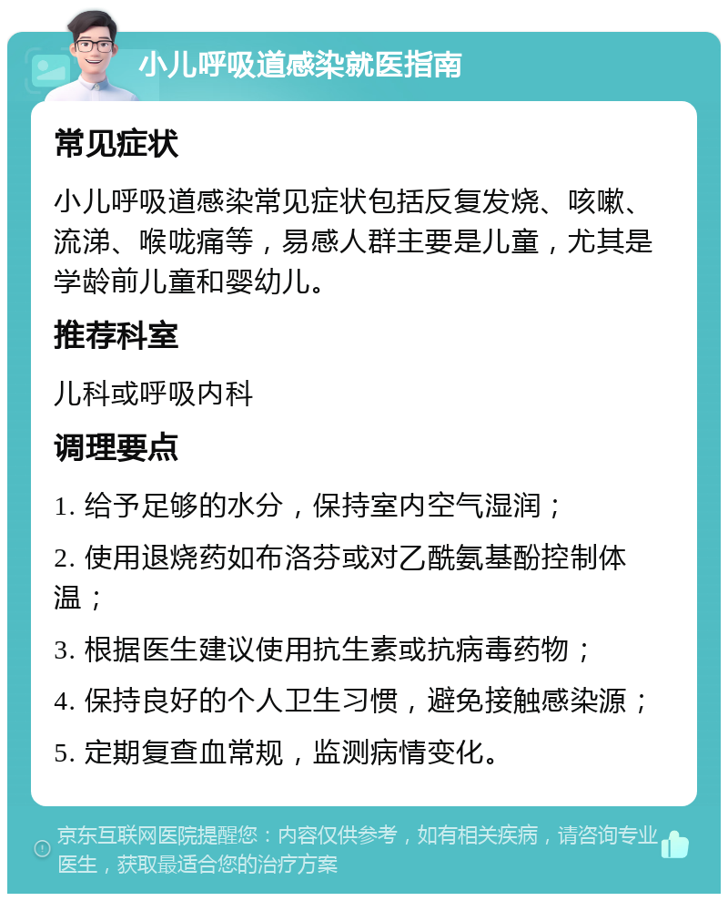 小儿呼吸道感染就医指南 常见症状 小儿呼吸道感染常见症状包括反复发烧、咳嗽、流涕、喉咙痛等，易感人群主要是儿童，尤其是学龄前儿童和婴幼儿。 推荐科室 儿科或呼吸内科 调理要点 1. 给予足够的水分，保持室内空气湿润； 2. 使用退烧药如布洛芬或对乙酰氨基酚控制体温； 3. 根据医生建议使用抗生素或抗病毒药物； 4. 保持良好的个人卫生习惯，避免接触感染源； 5. 定期复查血常规，监测病情变化。