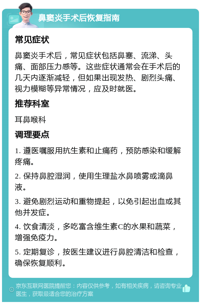 鼻窦炎手术后恢复指南 常见症状 鼻窦炎手术后，常见症状包括鼻塞、流涕、头痛、面部压力感等。这些症状通常会在手术后的几天内逐渐减轻，但如果出现发热、剧烈头痛、视力模糊等异常情况，应及时就医。 推荐科室 耳鼻喉科 调理要点 1. 遵医嘱服用抗生素和止痛药，预防感染和缓解疼痛。 2. 保持鼻腔湿润，使用生理盐水鼻喷雾或滴鼻液。 3. 避免剧烈运动和重物提起，以免引起出血或其他并发症。 4. 饮食清淡，多吃富含维生素C的水果和蔬菜，增强免疫力。 5. 定期复诊，按医生建议进行鼻腔清洁和检查，确保恢复顺利。