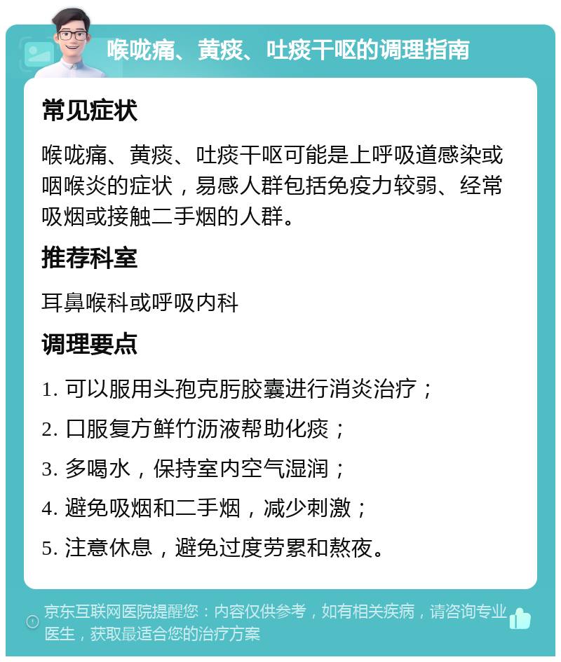 喉咙痛、黄痰、吐痰干呕的调理指南 常见症状 喉咙痛、黄痰、吐痰干呕可能是上呼吸道感染或咽喉炎的症状，易感人群包括免疫力较弱、经常吸烟或接触二手烟的人群。 推荐科室 耳鼻喉科或呼吸内科 调理要点 1. 可以服用头孢克肟胶囊进行消炎治疗； 2. 口服复方鲜竹沥液帮助化痰； 3. 多喝水，保持室内空气湿润； 4. 避免吸烟和二手烟，减少刺激； 5. 注意休息，避免过度劳累和熬夜。