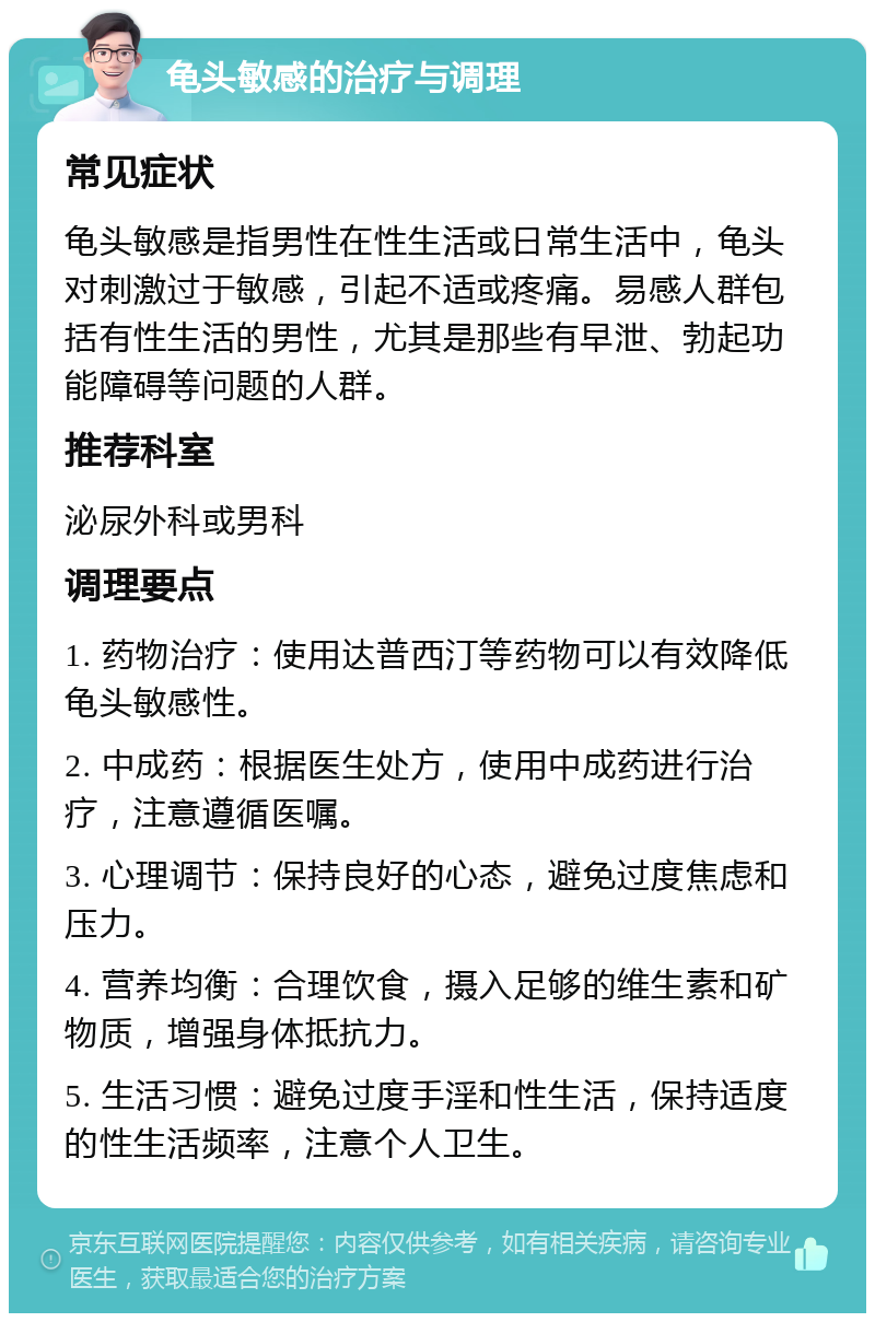 龟头敏感的治疗与调理 常见症状 龟头敏感是指男性在性生活或日常生活中，龟头对刺激过于敏感，引起不适或疼痛。易感人群包括有性生活的男性，尤其是那些有早泄、勃起功能障碍等问题的人群。 推荐科室 泌尿外科或男科 调理要点 1. 药物治疗：使用达普西汀等药物可以有效降低龟头敏感性。 2. 中成药：根据医生处方，使用中成药进行治疗，注意遵循医嘱。 3. 心理调节：保持良好的心态，避免过度焦虑和压力。 4. 营养均衡：合理饮食，摄入足够的维生素和矿物质，增强身体抵抗力。 5. 生活习惯：避免过度手淫和性生活，保持适度的性生活频率，注意个人卫生。