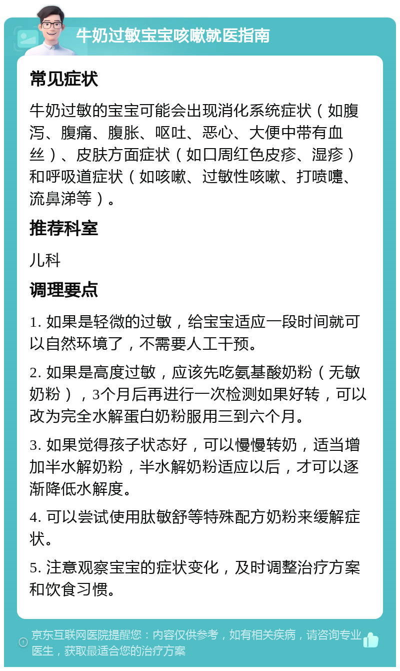 牛奶过敏宝宝咳嗽就医指南 常见症状 牛奶过敏的宝宝可能会出现消化系统症状（如腹泻、腹痛、腹胀、呕吐、恶心、大便中带有血丝）、皮肤方面症状（如口周红色皮疹、湿疹）和呼吸道症状（如咳嗽、过敏性咳嗽、打喷嚏、流鼻涕等）。 推荐科室 儿科 调理要点 1. 如果是轻微的过敏，给宝宝适应一段时间就可以自然环境了，不需要人工干预。 2. 如果是高度过敏，应该先吃氨基酸奶粉（无敏奶粉），3个月后再进行一次检测如果好转，可以改为完全水解蛋白奶粉服用三到六个月。 3. 如果觉得孩子状态好，可以慢慢转奶，适当增加半水解奶粉，半水解奶粉适应以后，才可以逐渐降低水解度。 4. 可以尝试使用肽敏舒等特殊配方奶粉来缓解症状。 5. 注意观察宝宝的症状变化，及时调整治疗方案和饮食习惯。