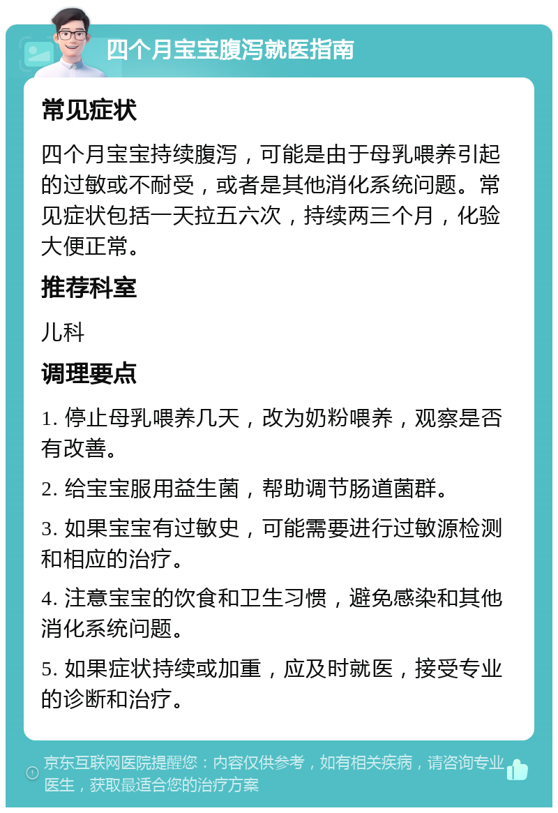 四个月宝宝腹泻就医指南 常见症状 四个月宝宝持续腹泻，可能是由于母乳喂养引起的过敏或不耐受，或者是其他消化系统问题。常见症状包括一天拉五六次，持续两三个月，化验大便正常。 推荐科室 儿科 调理要点 1. 停止母乳喂养几天，改为奶粉喂养，观察是否有改善。 2. 给宝宝服用益生菌，帮助调节肠道菌群。 3. 如果宝宝有过敏史，可能需要进行过敏源检测和相应的治疗。 4. 注意宝宝的饮食和卫生习惯，避免感染和其他消化系统问题。 5. 如果症状持续或加重，应及时就医，接受专业的诊断和治疗。