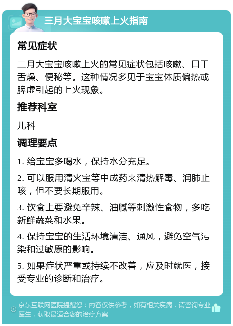 三月大宝宝咳嗽上火指南 常见症状 三月大宝宝咳嗽上火的常见症状包括咳嗽、口干舌燥、便秘等。这种情况多见于宝宝体质偏热或脾虚引起的上火现象。 推荐科室 儿科 调理要点 1. 给宝宝多喝水，保持水分充足。 2. 可以服用清火宝等中成药来清热解毒、润肺止咳，但不要长期服用。 3. 饮食上要避免辛辣、油腻等刺激性食物，多吃新鲜蔬菜和水果。 4. 保持宝宝的生活环境清洁、通风，避免空气污染和过敏原的影响。 5. 如果症状严重或持续不改善，应及时就医，接受专业的诊断和治疗。