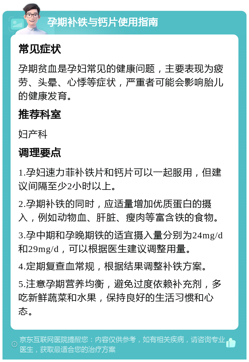 孕期补铁与钙片使用指南 常见症状 孕期贫血是孕妇常见的健康问题，主要表现为疲劳、头晕、心悸等症状，严重者可能会影响胎儿的健康发育。 推荐科室 妇产科 调理要点 1.孕妇速力菲补铁片和钙片可以一起服用，但建议间隔至少2小时以上。 2.孕期补铁的同时，应适量增加优质蛋白的摄入，例如动物血、肝脏、瘦肉等富含铁的食物。 3.孕中期和孕晚期铁的适宜摄入量分别为24mg/d和29mg/d，可以根据医生建议调整用量。 4.定期复查血常规，根据结果调整补铁方案。 5.注意孕期营养均衡，避免过度依赖补充剂，多吃新鲜蔬菜和水果，保持良好的生活习惯和心态。