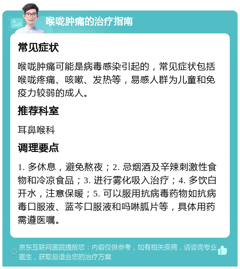 喉咙肿痛的治疗指南 常见症状 喉咙肿痛可能是病毒感染引起的，常见症状包括喉咙疼痛、咳嗽、发热等，易感人群为儿童和免疫力较弱的成人。 推荐科室 耳鼻喉科 调理要点 1. 多休息，避免熬夜；2. 忌烟酒及辛辣刺激性食物和冷凉食品；3. 进行雾化吸入治疗；4. 多饮白开水，注意保暖；5. 可以服用抗病毒药物如抗病毒口服液、蓝芩口服液和吗啉胍片等，具体用药需遵医嘱。