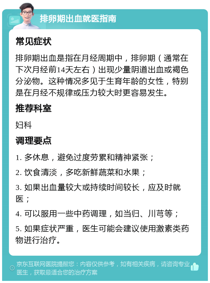 排卵期出血就医指南 常见症状 排卵期出血是指在月经周期中，排卵期（通常在下次月经前14天左右）出现少量阴道出血或褐色分泌物。这种情况多见于生育年龄的女性，特别是在月经不规律或压力较大时更容易发生。 推荐科室 妇科 调理要点 1. 多休息，避免过度劳累和精神紧张； 2. 饮食清淡，多吃新鲜蔬菜和水果； 3. 如果出血量较大或持续时间较长，应及时就医； 4. 可以服用一些中药调理，如当归、川芎等； 5. 如果症状严重，医生可能会建议使用激素类药物进行治疗。