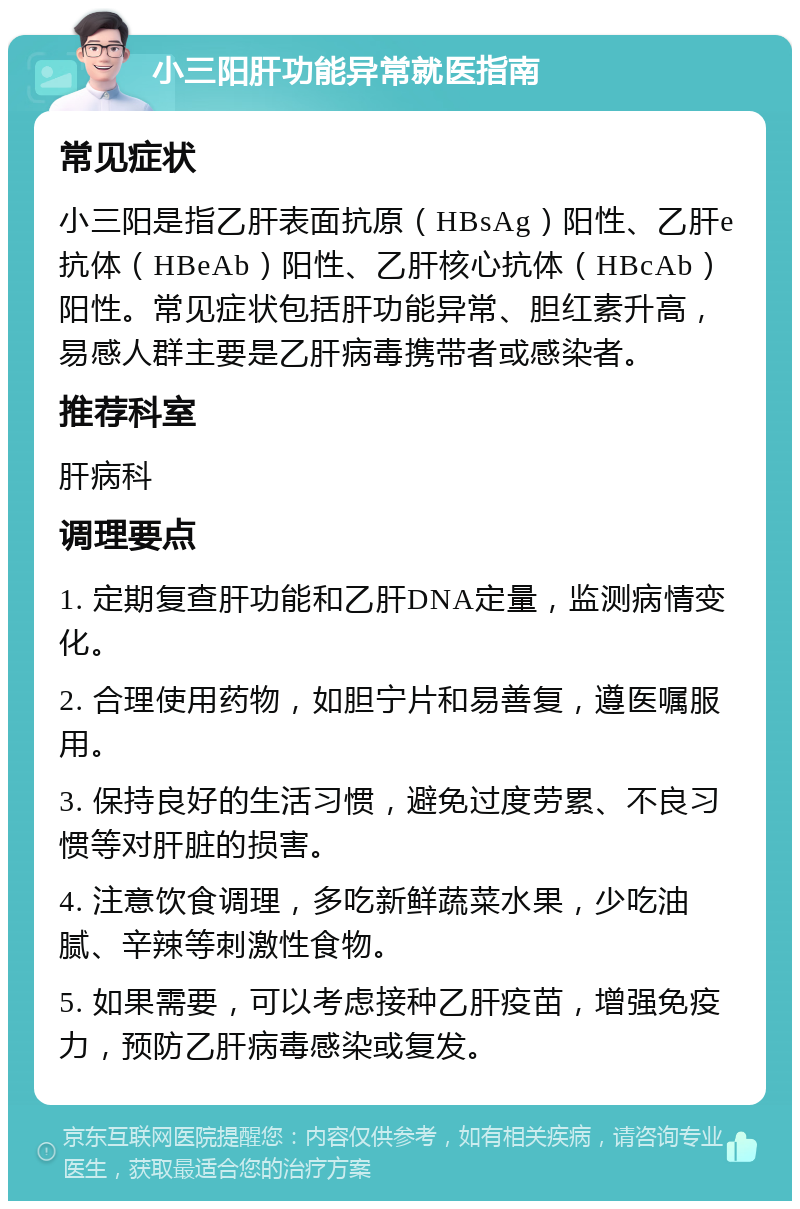 小三阳肝功能异常就医指南 常见症状 小三阳是指乙肝表面抗原（HBsAg）阳性、乙肝e抗体（HBeAb）阳性、乙肝核心抗体（HBcAb）阳性。常见症状包括肝功能异常、胆红素升高，易感人群主要是乙肝病毒携带者或感染者。 推荐科室 肝病科 调理要点 1. 定期复查肝功能和乙肝DNA定量，监测病情变化。 2. 合理使用药物，如胆宁片和易善复，遵医嘱服用。 3. 保持良好的生活习惯，避免过度劳累、不良习惯等对肝脏的损害。 4. 注意饮食调理，多吃新鲜蔬菜水果，少吃油腻、辛辣等刺激性食物。 5. 如果需要，可以考虑接种乙肝疫苗，增强免疫力，预防乙肝病毒感染或复发。