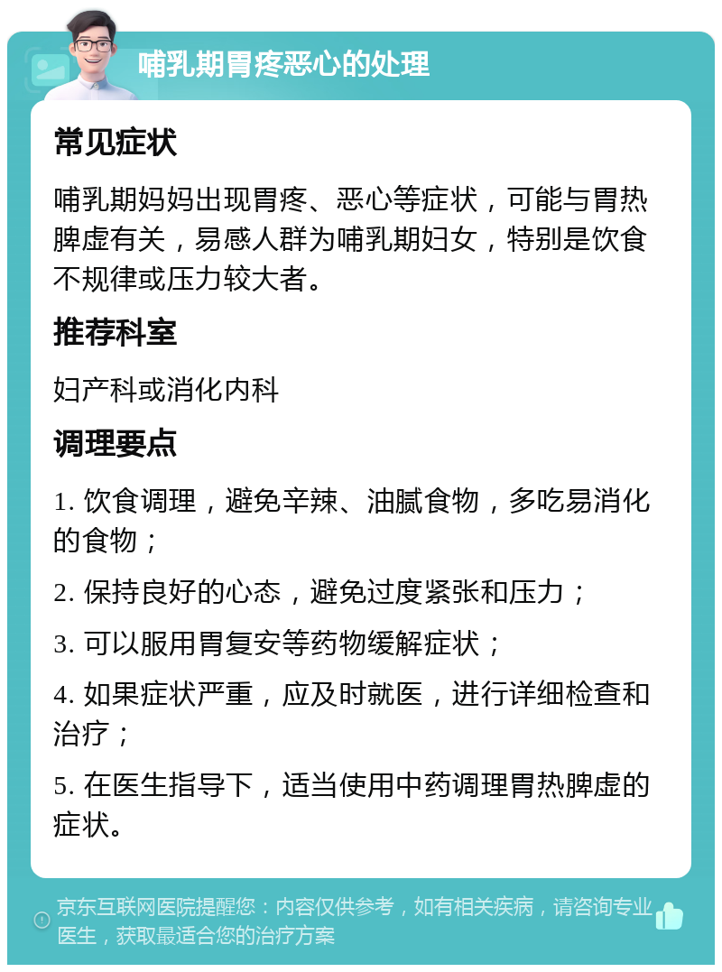 哺乳期胃疼恶心的处理 常见症状 哺乳期妈妈出现胃疼、恶心等症状，可能与胃热脾虚有关，易感人群为哺乳期妇女，特别是饮食不规律或压力较大者。 推荐科室 妇产科或消化内科 调理要点 1. 饮食调理，避免辛辣、油腻食物，多吃易消化的食物； 2. 保持良好的心态，避免过度紧张和压力； 3. 可以服用胃复安等药物缓解症状； 4. 如果症状严重，应及时就医，进行详细检查和治疗； 5. 在医生指导下，适当使用中药调理胃热脾虚的症状。