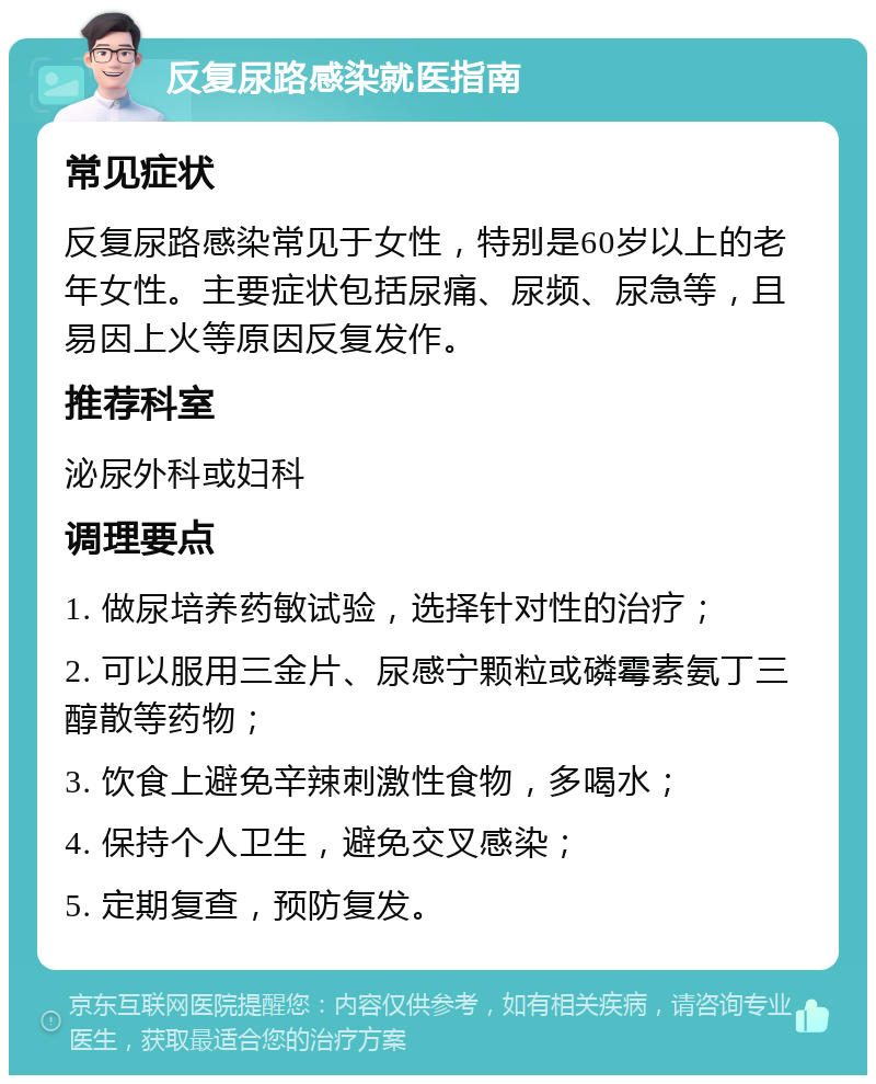 反复尿路感染就医指南 常见症状 反复尿路感染常见于女性，特别是60岁以上的老年女性。主要症状包括尿痛、尿频、尿急等，且易因上火等原因反复发作。 推荐科室 泌尿外科或妇科 调理要点 1. 做尿培养药敏试验，选择针对性的治疗； 2. 可以服用三金片、尿感宁颗粒或磷霉素氨丁三醇散等药物； 3. 饮食上避免辛辣刺激性食物，多喝水； 4. 保持个人卫生，避免交叉感染； 5. 定期复查，预防复发。