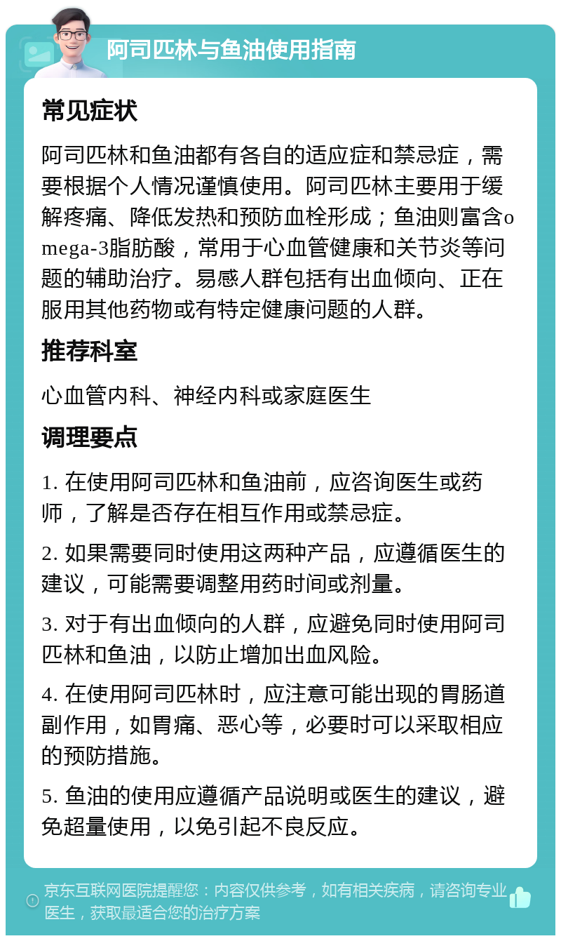 阿司匹林与鱼油使用指南 常见症状 阿司匹林和鱼油都有各自的适应症和禁忌症，需要根据个人情况谨慎使用。阿司匹林主要用于缓解疼痛、降低发热和预防血栓形成；鱼油则富含omega-3脂肪酸，常用于心血管健康和关节炎等问题的辅助治疗。易感人群包括有出血倾向、正在服用其他药物或有特定健康问题的人群。 推荐科室 心血管内科、神经内科或家庭医生 调理要点 1. 在使用阿司匹林和鱼油前，应咨询医生或药师，了解是否存在相互作用或禁忌症。 2. 如果需要同时使用这两种产品，应遵循医生的建议，可能需要调整用药时间或剂量。 3. 对于有出血倾向的人群，应避免同时使用阿司匹林和鱼油，以防止增加出血风险。 4. 在使用阿司匹林时，应注意可能出现的胃肠道副作用，如胃痛、恶心等，必要时可以采取相应的预防措施。 5. 鱼油的使用应遵循产品说明或医生的建议，避免超量使用，以免引起不良反应。