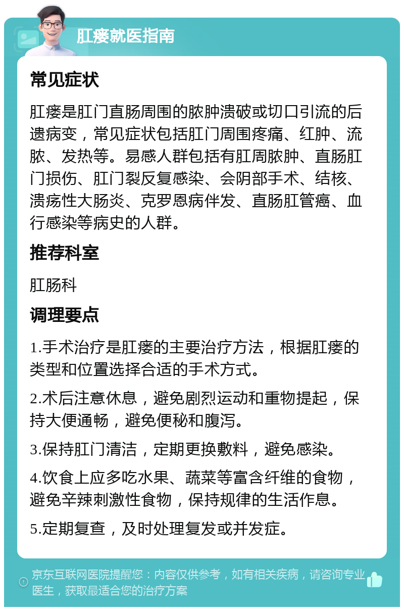 肛瘘就医指南 常见症状 肛瘘是肛门直肠周围的脓肿溃破或切口引流的后遗病变，常见症状包括肛门周围疼痛、红肿、流脓、发热等。易感人群包括有肛周脓肿、直肠肛门损伤、肛门裂反复感染、会阴部手术、结核、溃疡性大肠炎、克罗恩病伴发、直肠肛管癌、血行感染等病史的人群。 推荐科室 肛肠科 调理要点 1.手术治疗是肛瘘的主要治疗方法，根据肛瘘的类型和位置选择合适的手术方式。 2.术后注意休息，避免剧烈运动和重物提起，保持大便通畅，避免便秘和腹泻。 3.保持肛门清洁，定期更换敷料，避免感染。 4.饮食上应多吃水果、蔬菜等富含纤维的食物，避免辛辣刺激性食物，保持规律的生活作息。 5.定期复查，及时处理复发或并发症。