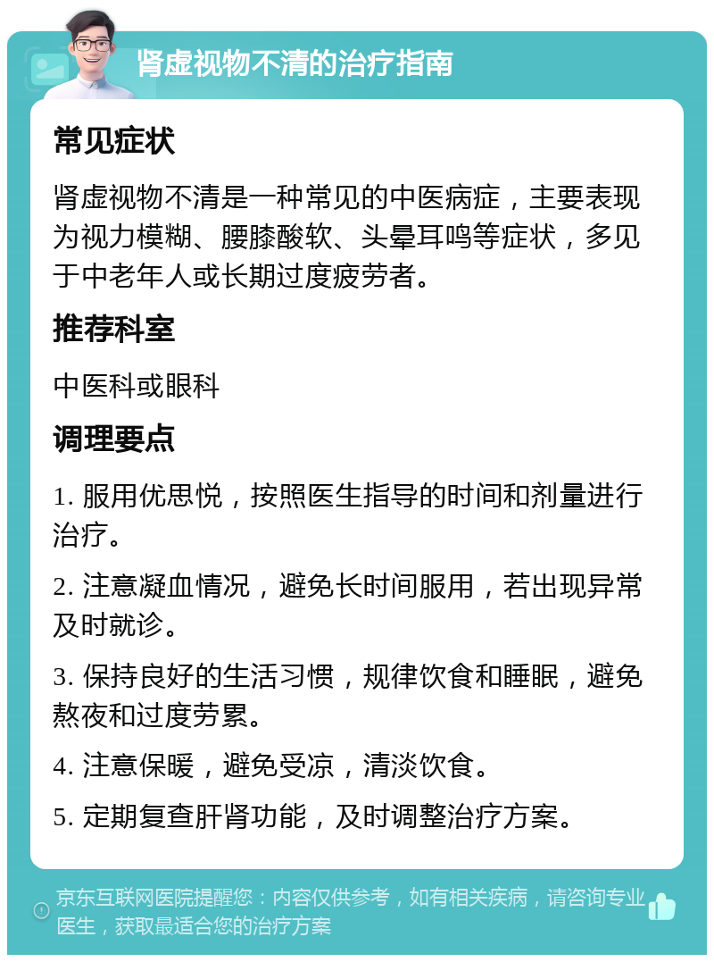 肾虚视物不清的治疗指南 常见症状 肾虚视物不清是一种常见的中医病症，主要表现为视力模糊、腰膝酸软、头晕耳鸣等症状，多见于中老年人或长期过度疲劳者。 推荐科室 中医科或眼科 调理要点 1. 服用优思悦，按照医生指导的时间和剂量进行治疗。 2. 注意凝血情况，避免长时间服用，若出现异常及时就诊。 3. 保持良好的生活习惯，规律饮食和睡眠，避免熬夜和过度劳累。 4. 注意保暖，避免受凉，清淡饮食。 5. 定期复查肝肾功能，及时调整治疗方案。