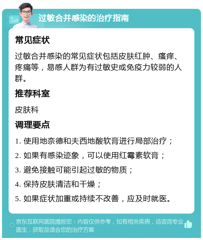 过敏合并感染的治疗指南 常见症状 过敏合并感染的常见症状包括皮肤红肿、瘙痒、疼痛等，易感人群为有过敏史或免疫力较弱的人群。 推荐科室 皮肤科 调理要点 1. 使用地奈德和夫西地酸软膏进行局部治疗； 2. 如果有感染迹象，可以使用红霉素软膏； 3. 避免接触可能引起过敏的物质； 4. 保持皮肤清洁和干燥； 5. 如果症状加重或持续不改善，应及时就医。