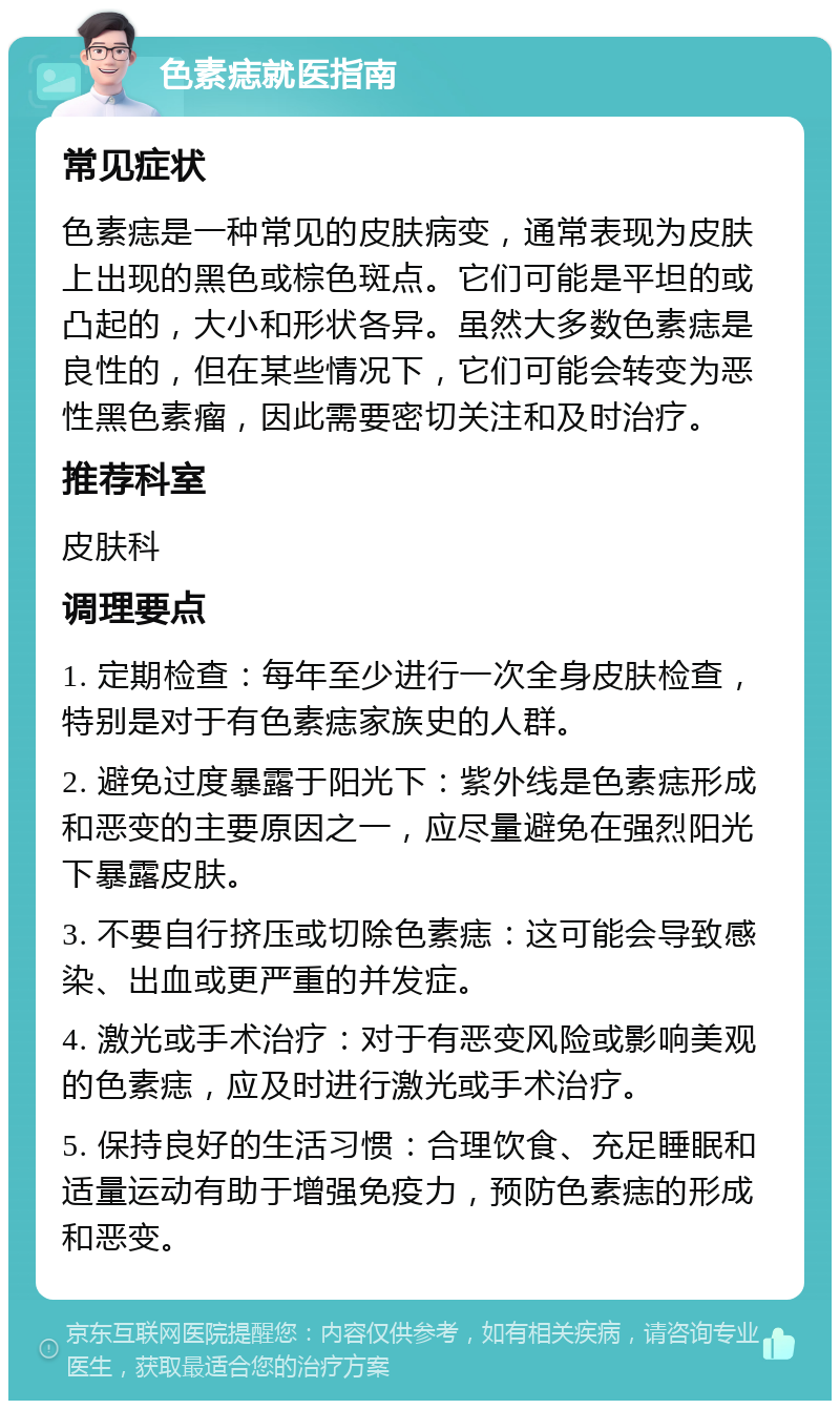 色素痣就医指南 常见症状 色素痣是一种常见的皮肤病变，通常表现为皮肤上出现的黑色或棕色斑点。它们可能是平坦的或凸起的，大小和形状各异。虽然大多数色素痣是良性的，但在某些情况下，它们可能会转变为恶性黑色素瘤，因此需要密切关注和及时治疗。 推荐科室 皮肤科 调理要点 1. 定期检查：每年至少进行一次全身皮肤检查，特别是对于有色素痣家族史的人群。 2. 避免过度暴露于阳光下：紫外线是色素痣形成和恶变的主要原因之一，应尽量避免在强烈阳光下暴露皮肤。 3. 不要自行挤压或切除色素痣：这可能会导致感染、出血或更严重的并发症。 4. 激光或手术治疗：对于有恶变风险或影响美观的色素痣，应及时进行激光或手术治疗。 5. 保持良好的生活习惯：合理饮食、充足睡眠和适量运动有助于增强免疫力，预防色素痣的形成和恶变。