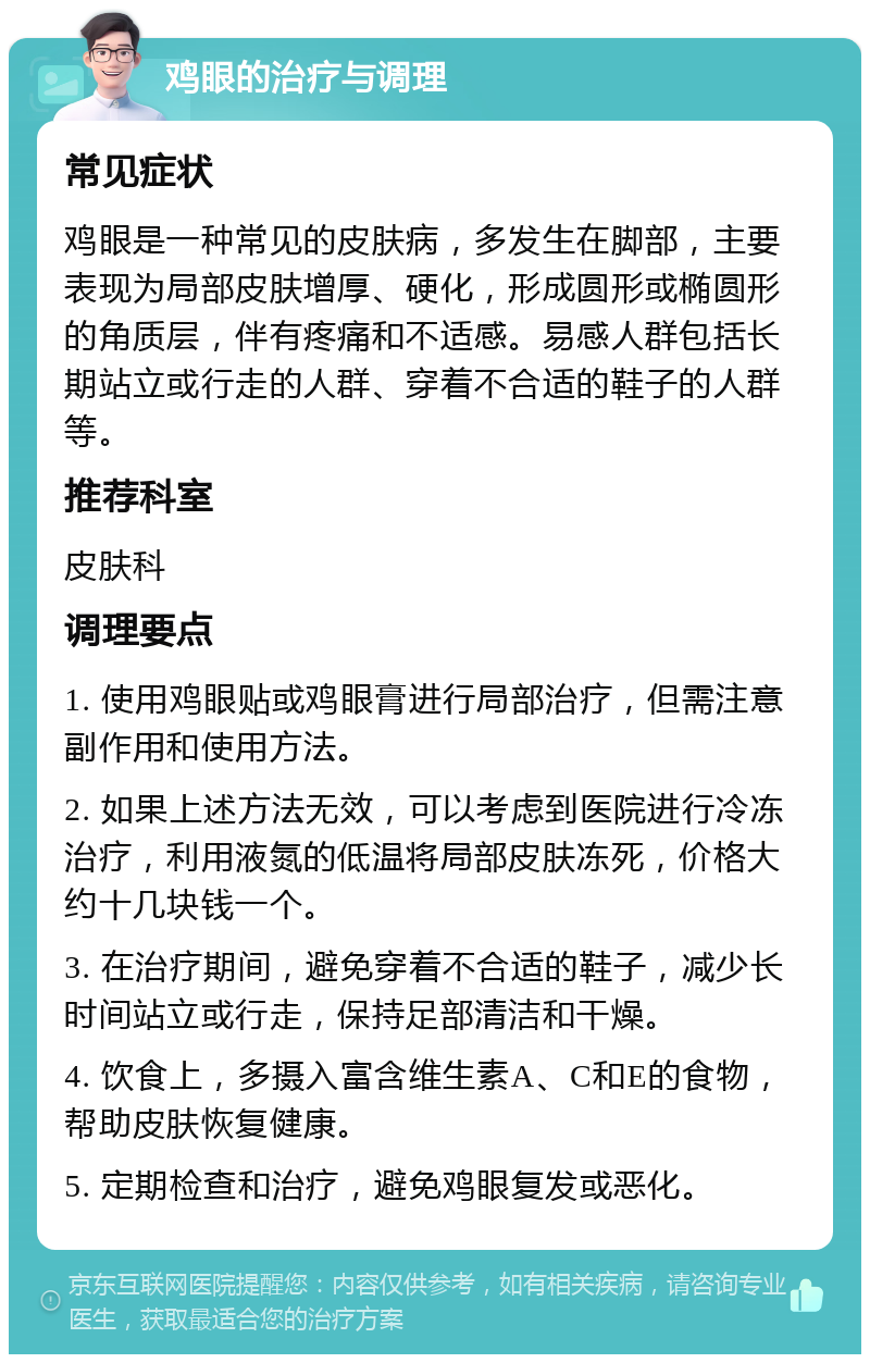 鸡眼的治疗与调理 常见症状 鸡眼是一种常见的皮肤病，多发生在脚部，主要表现为局部皮肤增厚、硬化，形成圆形或椭圆形的角质层，伴有疼痛和不适感。易感人群包括长期站立或行走的人群、穿着不合适的鞋子的人群等。 推荐科室 皮肤科 调理要点 1. 使用鸡眼贴或鸡眼膏进行局部治疗，但需注意副作用和使用方法。 2. 如果上述方法无效，可以考虑到医院进行冷冻治疗，利用液氮的低温将局部皮肤冻死，价格大约十几块钱一个。 3. 在治疗期间，避免穿着不合适的鞋子，减少长时间站立或行走，保持足部清洁和干燥。 4. 饮食上，多摄入富含维生素A、C和E的食物，帮助皮肤恢复健康。 5. 定期检查和治疗，避免鸡眼复发或恶化。