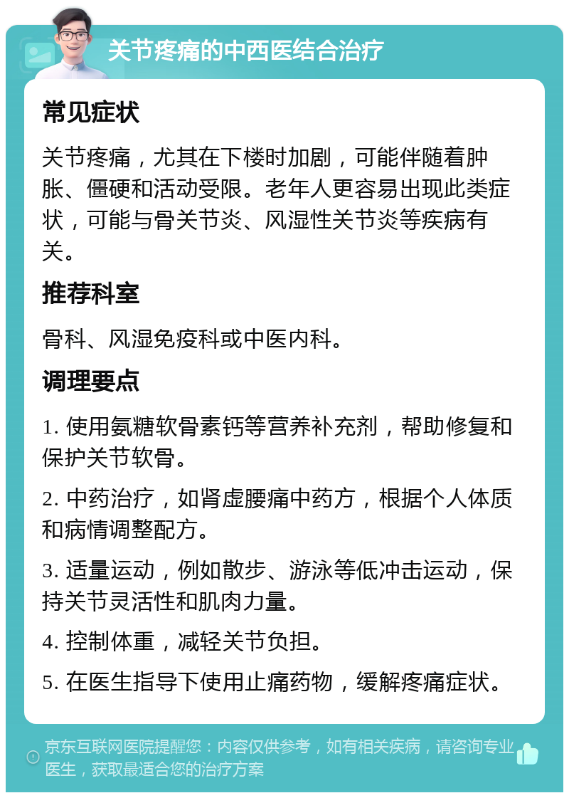 关节疼痛的中西医结合治疗 常见症状 关节疼痛，尤其在下楼时加剧，可能伴随着肿胀、僵硬和活动受限。老年人更容易出现此类症状，可能与骨关节炎、风湿性关节炎等疾病有关。 推荐科室 骨科、风湿免疫科或中医内科。 调理要点 1. 使用氨糖软骨素钙等营养补充剂，帮助修复和保护关节软骨。 2. 中药治疗，如肾虚腰痛中药方，根据个人体质和病情调整配方。 3. 适量运动，例如散步、游泳等低冲击运动，保持关节灵活性和肌肉力量。 4. 控制体重，减轻关节负担。 5. 在医生指导下使用止痛药物，缓解疼痛症状。