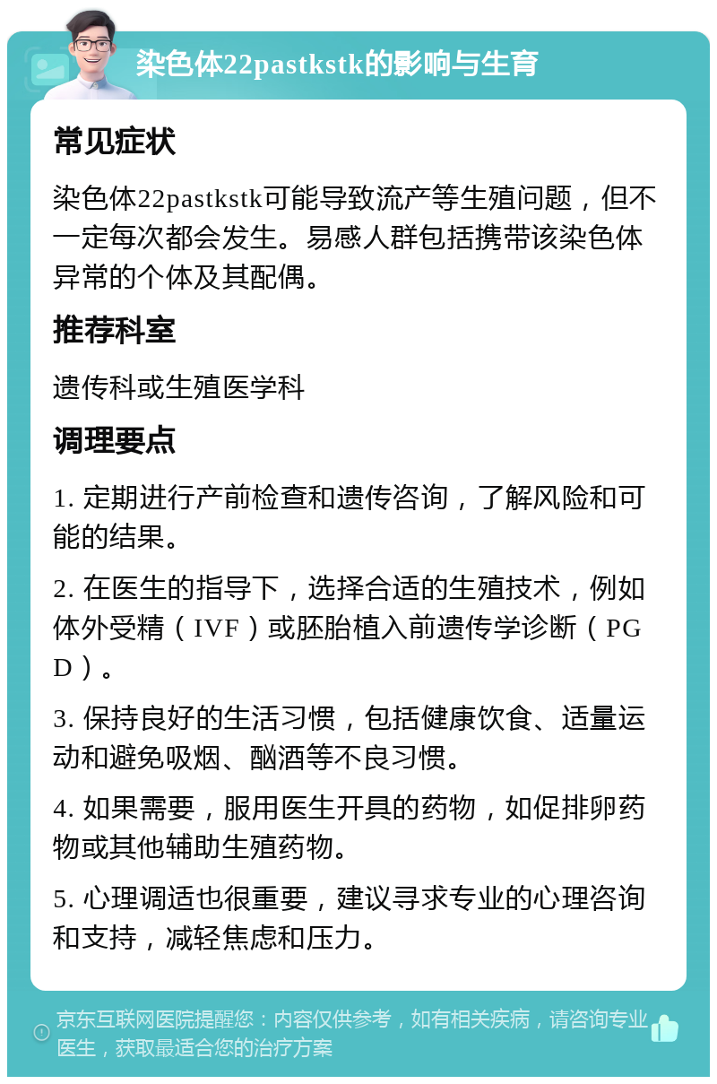 染色体22pastkstk的影响与生育 常见症状 染色体22pastkstk可能导致流产等生殖问题，但不一定每次都会发生。易感人群包括携带该染色体异常的个体及其配偶。 推荐科室 遗传科或生殖医学科 调理要点 1. 定期进行产前检查和遗传咨询，了解风险和可能的结果。 2. 在医生的指导下，选择合适的生殖技术，例如体外受精（IVF）或胚胎植入前遗传学诊断（PGD）。 3. 保持良好的生活习惯，包括健康饮食、适量运动和避免吸烟、酗酒等不良习惯。 4. 如果需要，服用医生开具的药物，如促排卵药物或其他辅助生殖药物。 5. 心理调适也很重要，建议寻求专业的心理咨询和支持，减轻焦虑和压力。